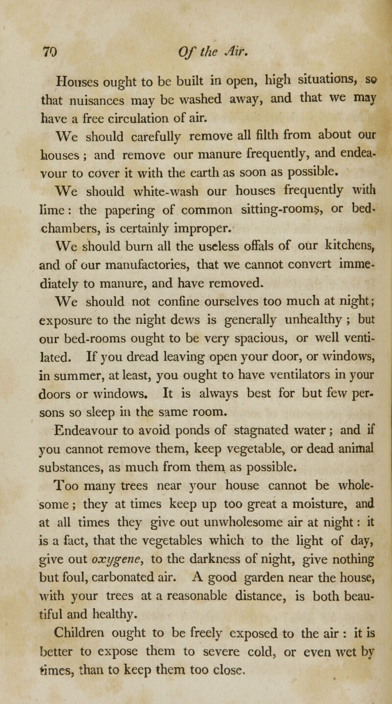 Houses ought to be built in open, high situations, so that nuisances may be washed away, and that we may have a free circulation of air. We should carefully remove all filth from about our houses ; and remove our manure frequently, and endea- vour to cover it with the earth as soon as possible. We should white-wash our houses frequently with lime: the papering of common sitting-rooms, or bed- chambers, is certainly improper. We should burn all the useless offals of our kitchens, and of our manufactories, that we cannot convert imme- diately to manure, and have removed. We should not confine ourselves too much at night; exposure to the night dews is generally unhealthy ; but our bed-rooms ought to be very spacious, or well venti- lated. If you dread leaving open your door, or windows, in summer, at least, you ought to have ventilators in your doors or windows. It is always best for but few per- sons so sleep in the same room. Endeavour to avoid ponds of stagnated water; and if you cannot remove them, keep vegetable., or dead animal substances, as much from them as possible. Too many trees near your house cannot be whole- some ; they at times keep up too great a moisture, and at all times they give out unwholesome air at night: it is a fact, that the vegetables which to the light of day, give out oxygene, to the darkness of night, give nothing but foul, carbonated air. A good garden near the house, with your trees at a reasonable distance, is both beau- tiful and healthy. Children ought to be freely exposed to the air : it is better to expose them to severe cold, or even wet by times, than to keep them too close.