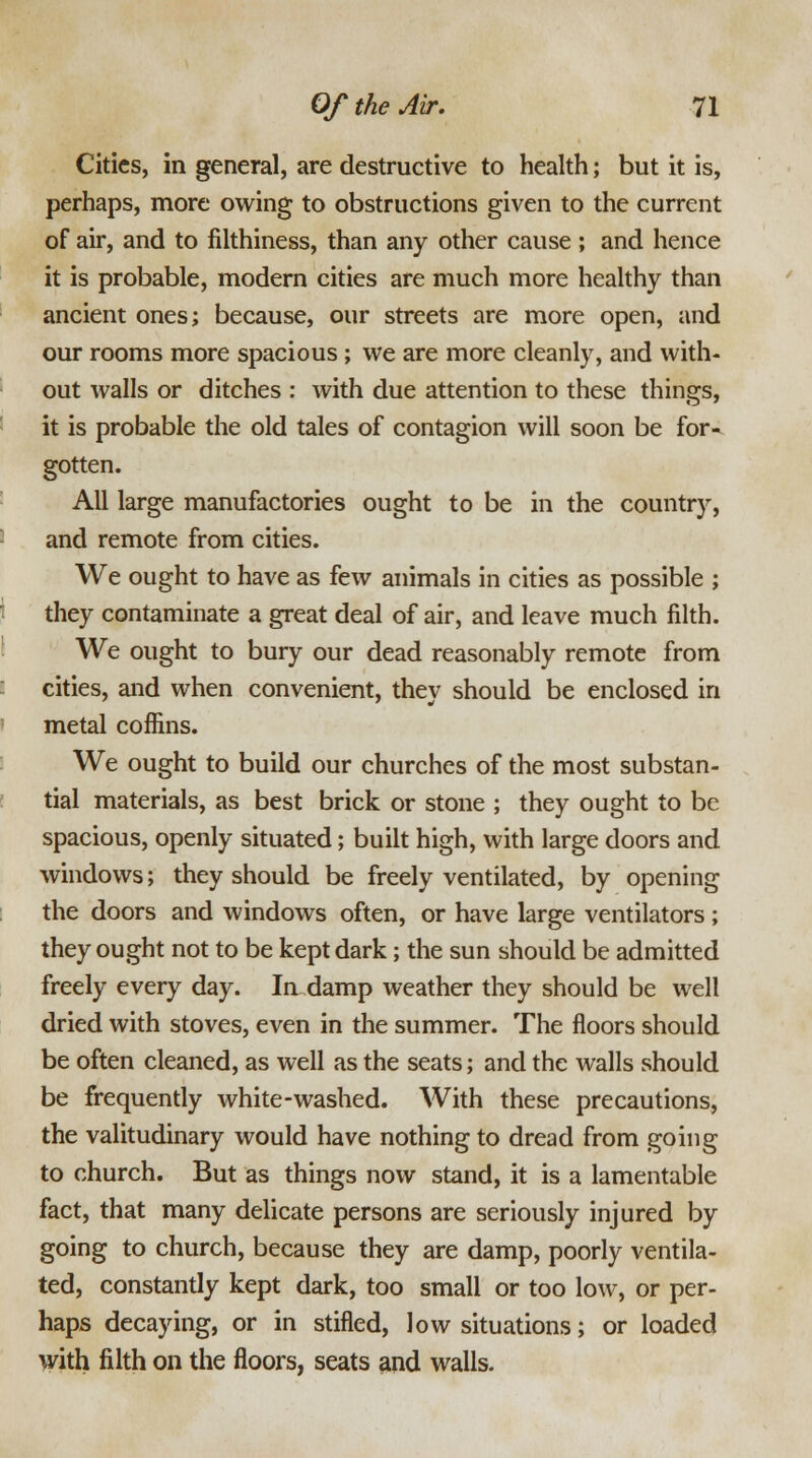 Cities, in general, are destructive to health; but it is, perhaps, more owing to obstructions given to the current of air, and to filthiness, than any other cause ; and hence it is probable, modern cities are much more healthy than ancient ones; because, our streets are more open, and our rooms more spacious ; we are more cleanly, and with- out walls or ditches : with due attention to these things, it is probable the old tales of contagion will soon be for- gotten. All large manufactories ought to be in the country, and remote from cities. We ought to have as few animals in cities as possible ; they contaminate a great deal of air, and leave much filth. We ought to bury our dead reasonably remote from cities, and when convenient, they should be enclosed in metal coffins. We ought to build our churches of the most substan- tial materials, as best brick or stone ; they ought to be spacious, openly situated; built high, with large doors and windows; they should be freely ventilated, by opening the doors and windows often, or have large ventilators; they ought not to be kept dark; the sun should be admitted freely every day. Indamp weather they should be well dried with stoves, even in the summer. The floors should be often cleaned, as well as the seats; and the walls should be frequently white-washed. With these precautions, the valitudinary would have nothing to dread from going to church. But as things now stand, it is a lamentable fact, that many delicate persons are seriously injured by going to church, because they are damp, poorly ventila- ted, constantly kept dark, too small or too low, or per- haps decaying, or in stifled, low situations; or loaded with filth on the floors, seats and walls.