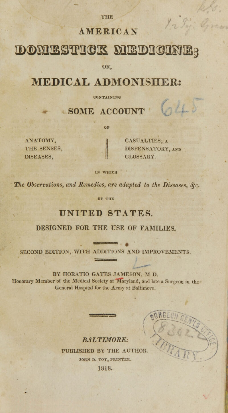 THE * AMERICAN OR, MEDICAL ADMONISHER: CONTAINING SOME ACCOUNT ANATOMY, THE SENSES, DISEASES, CASUALTIES; a DISPENSATORY, and GLOSSARY. IX WHICH The Observations, and Remedies, are adapted to the Diseases, $'c.. OF THE UNITED STATES. DESIGNED FOR THE USE OF FAMILIES. SECOND EDITION, WITH ADDITIONS AND IMPROVEMENTS. BY HORATIO GATES JAMESON, M.D. Honorary Member of the Medical Society of Maryland, and late a Surgeon in the General Hospital for the Army at Baltimore. ( BALTIMORE: PUBLISHED BY THE AUTHOR. y / y .TOHN D. TOY, PRINTEIt. 1818. ,