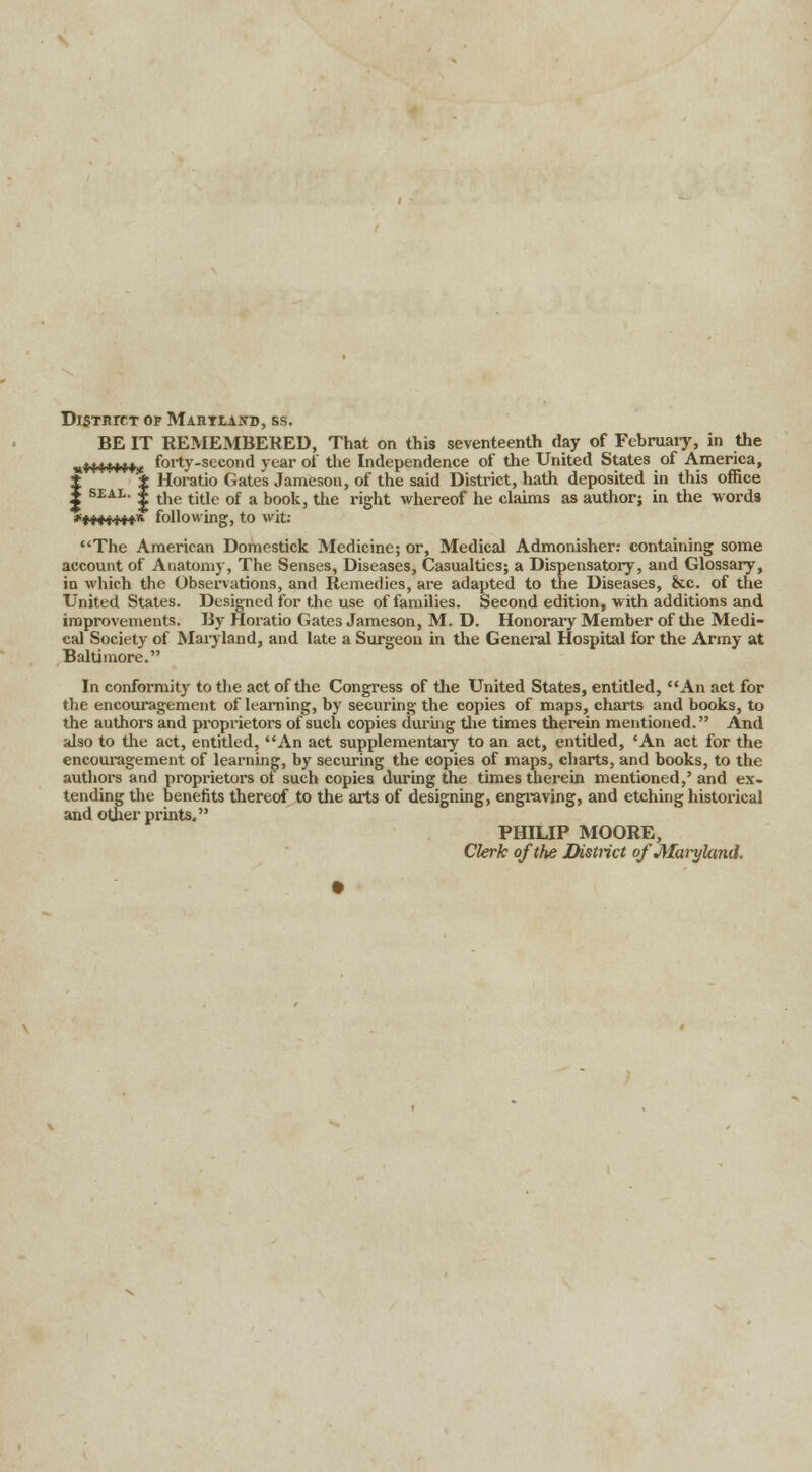 District of Maryland, ss. BE IT REMEMBERED, That on this seventeenth day of February, in the „«4*+**jr forty-second year of the Independence of the United States of America, J ± Horatio Gates Jameson, of the said District, hath deposited in this office X SEAL- i the title of a book, the right whereof he claims as author; in the -words *M4t**+* following, to wit: The American Domestick Medicine; or, Medical Admonisher: containing some account of Anatomy, The Senses, Diseases, Casualties; a Dispensatory, and Glossary, in which the Observations, and Remedies, are adapted to the Diseases, &c. of the United States. Designed for the use of families. Second edition, with additions and improvements. By Horatio Gates Jameson, M. D. Honorary Member of the Medi- cal Society of Maryland, and late a Surgeon in the General Hospital for the Army at Baltimore. In conformity to the act of the Congress of the United States, entitled, An act for the encouragement of learning, by securing the copies of maps, charts and books, to the authors and proprietors of such copies during the times therein mentioned. And also to the act, entitled, An act supplementary to an act, entitled, 'An act for the encouragement of learning, by securing the copies of maps, charts, and books, to the authors and proprietors ol such copies during the times therein mentioned,' and ex- tending the benefits thereof to the arts of designing, engraving, and etching historical and other prints. PHILIP MOORE, Clerk of the District of Mankind.