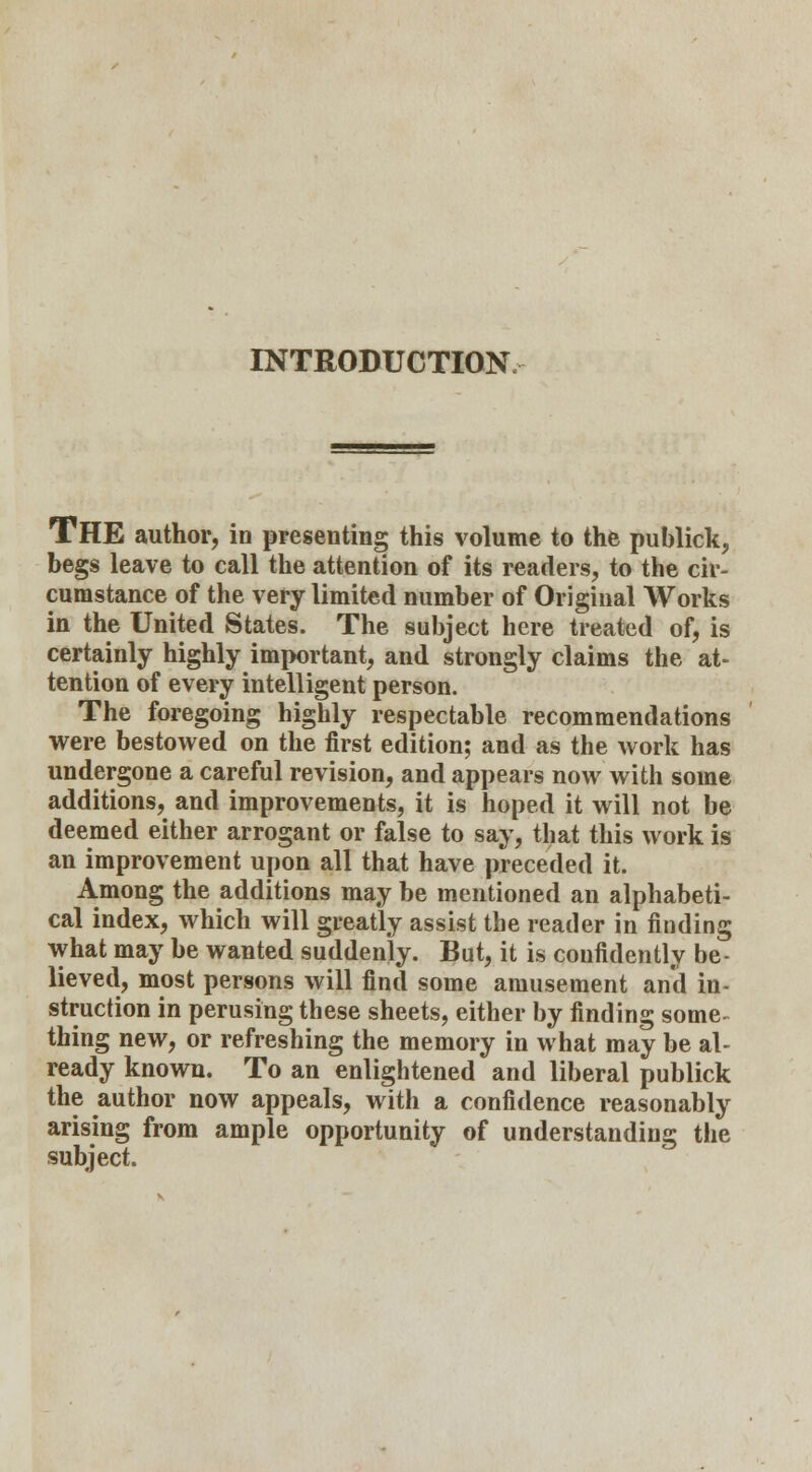 INTRODUCTION THE author, in presenting this volume to the publick, begs leave to call the attention of its readers, to the cir- cumstance of the very limited number of Original Works in the United States. The subject here treated of, is certainly highly important, and strongly claims the at- tention of every intelligent person. The foregoing highly respectable recommendations were bestowed on the first edition; and as the work has undergone a careful revision, and appears now with some additions, and improvements, it is hoped it will not be deemed either arrogant or false to say, that this work is an improvement upon all that have preceded it. Among the additions may be mentioned an alphabeti- cal index, which will greatly assist the reader in finding what may be wanted suddenly. But, it is confidently be- lieved, most persons will find some amusement and in- struction in perusing these sheets, either by finding some thing new, or refreshing the memory in what may be al- ready known. To an enlightened and liberal publick the author now appeals, with a confidence reasonably arising from ample opportunity of understanding the subject.