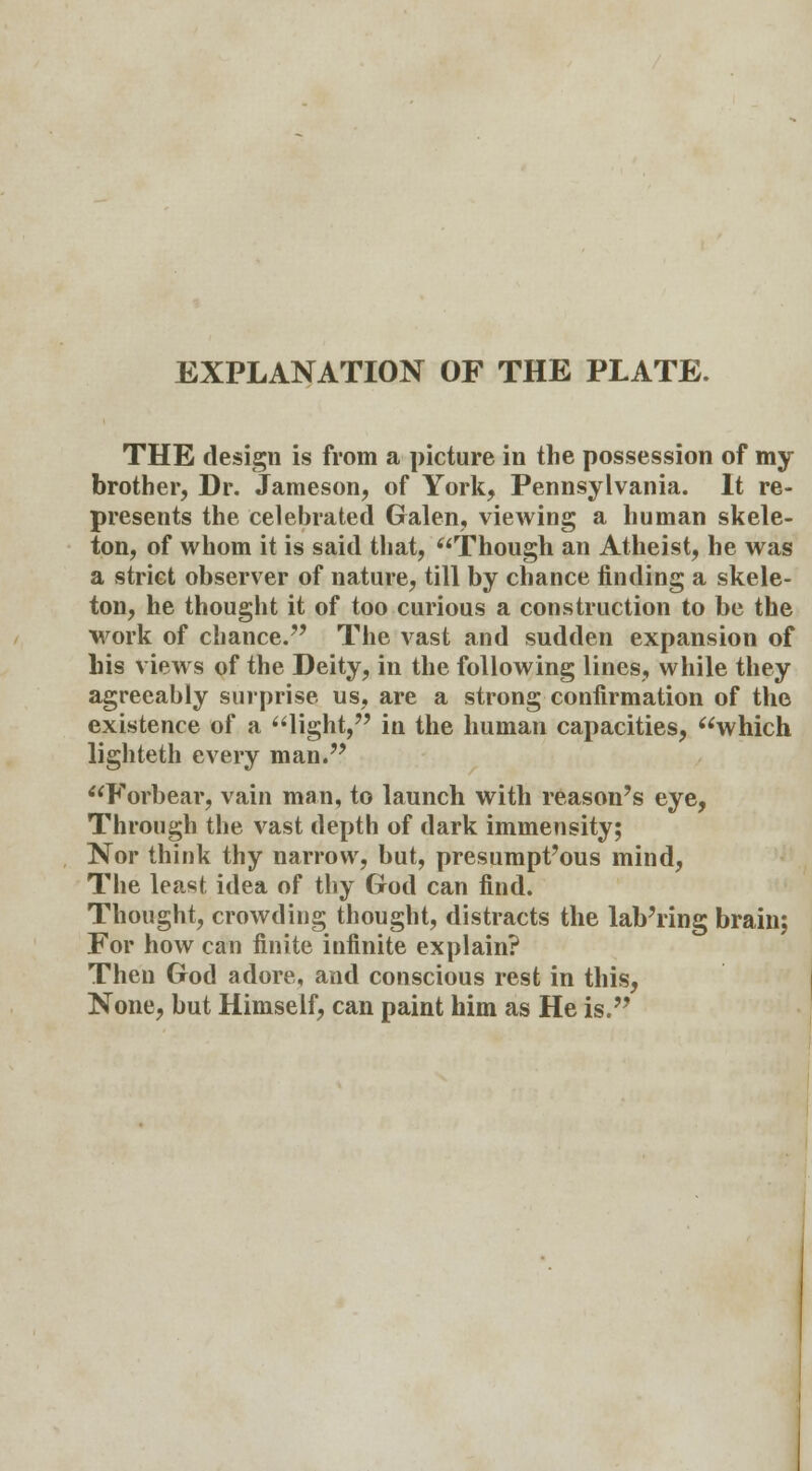 EXPLANATION OF THE PLATE. THE design is from a picture in the possession of my brother, Dr. Jameson, of York, Pennsylvania. It re- presents the celebrated Galen, viewing a human skele- ton, of whom it is said that, Though an Atheist, he was a strict observer of nature, till by chance finding a skele- ton, he thought it of too curious a construction to be the work of chance. The vast and sudden expansion of his views of the Deity, in the following lines, while they agreeably surprise us, are a strong confirmation of the existence of a light, in the human capacities, which lighteth every man. Forbear, vain man, to launch with reason's eye, Through the vast depth of dark immensity; Nor think thy narrow, but, presumptuous mind, The least idea of thy God can find. Thought, crowding thought, distracts the laboring brain; For how can finite infinite explain? Then God adore, and conscious rest in this, None, but Himself, can paint him as He is.