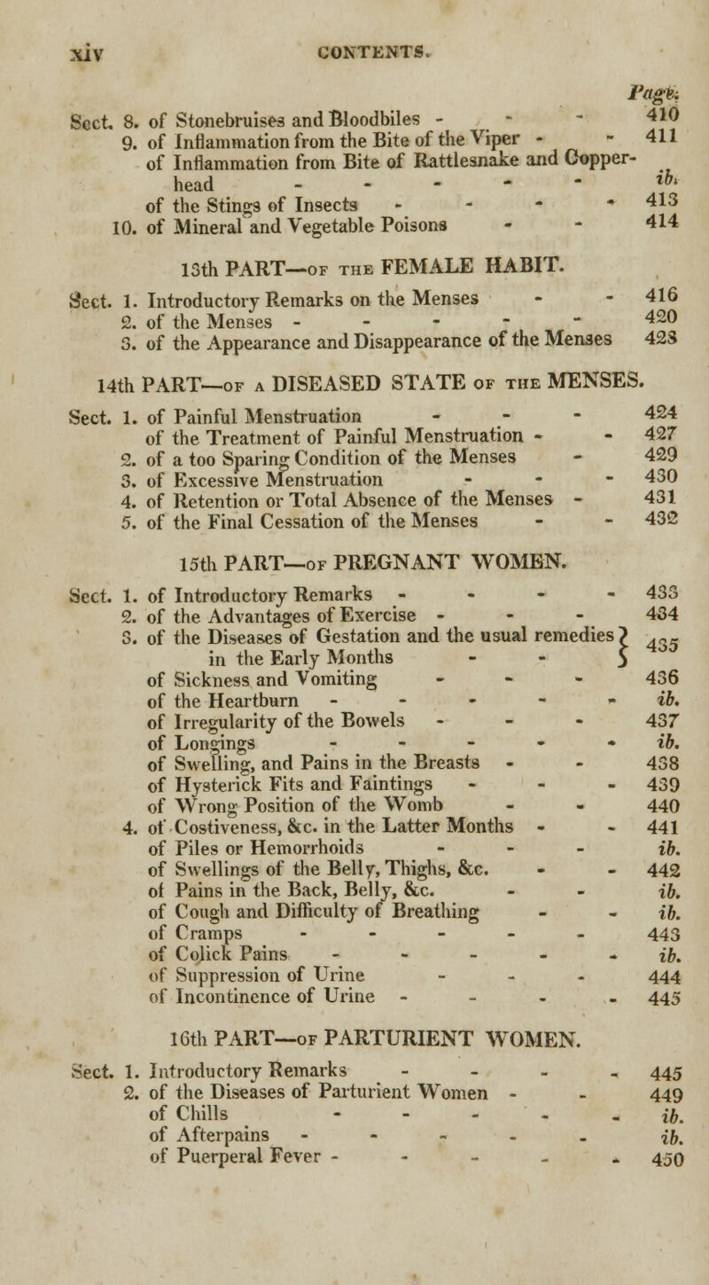 Pagfk Sect, 8. of Stonebruises and Bloodbiles - - - 410 9. of Inflammation from the Bite of the Viper - - 411 of Inflammation from Bite of Rattlesnake and Copper- head lbl of the Sting9 of Insects - - - -413 10. of Mineral and Vegetable Poisons - - 414 13th PART—of the FEMALE HABIT. Sect. 1. Introductory Remarks on the Menses - - 416 2. of the Menses ----- 420 3. of the Appearance and Disappearance of the Menses 423 14th PART—of a DISEASED STATE of the MENSES. Sect. 1. of Painful Menstruation - - - 424 of the Treatment of Painful Menstruation - - 427 2. of a too Sparing Condition of the Menses - 429 3. of Excessive Menstruation - 430 4. of Retention or Total Absence of the Menses - 431 5. of the Final Cessation of the Menses - - 432 15th PART—of PREGNANT WOMEN. Sect. 1. of Introductory Remarks - 433 2. of the Advantages of Exercise - 434 3. of the Diseases of Gestation and the usual remedies? 435 in the Early Months - - $ of Sickness and Vomiting - 436 of the Heartburn - - - - ~ ib. of Irregularity of the Bowels - 437 of Longings - - - - ib. of Swelling, and Pains in the Breasts - - 438 of Hysterick Fits and Faintings - 439 of Wrong Position of the Womb - - 440 4. of Costiveness, &c. in the Latter Months - - 441 of Piles or Hemorrhoids - ib. of Swellings of the Belly, Thighs, &c. - - 442 of Pains in the Back, Belly, &c. - - ib. of Cough and Difficulty of Breathing - - ib. of Cramps - 443 of Colick Pains - - - - ib. of Suppression of Urine - 444 of Incontinence of Urine - 445 16th PART—of PARTURIENT WOMEN. Sect. 1. Introductory Remarks - 445 2. of the Diseases of Parturient Women - - 449 of Chills - - - _ ib. of Afterpains ----- if). of Puerperal Fever ----- 450