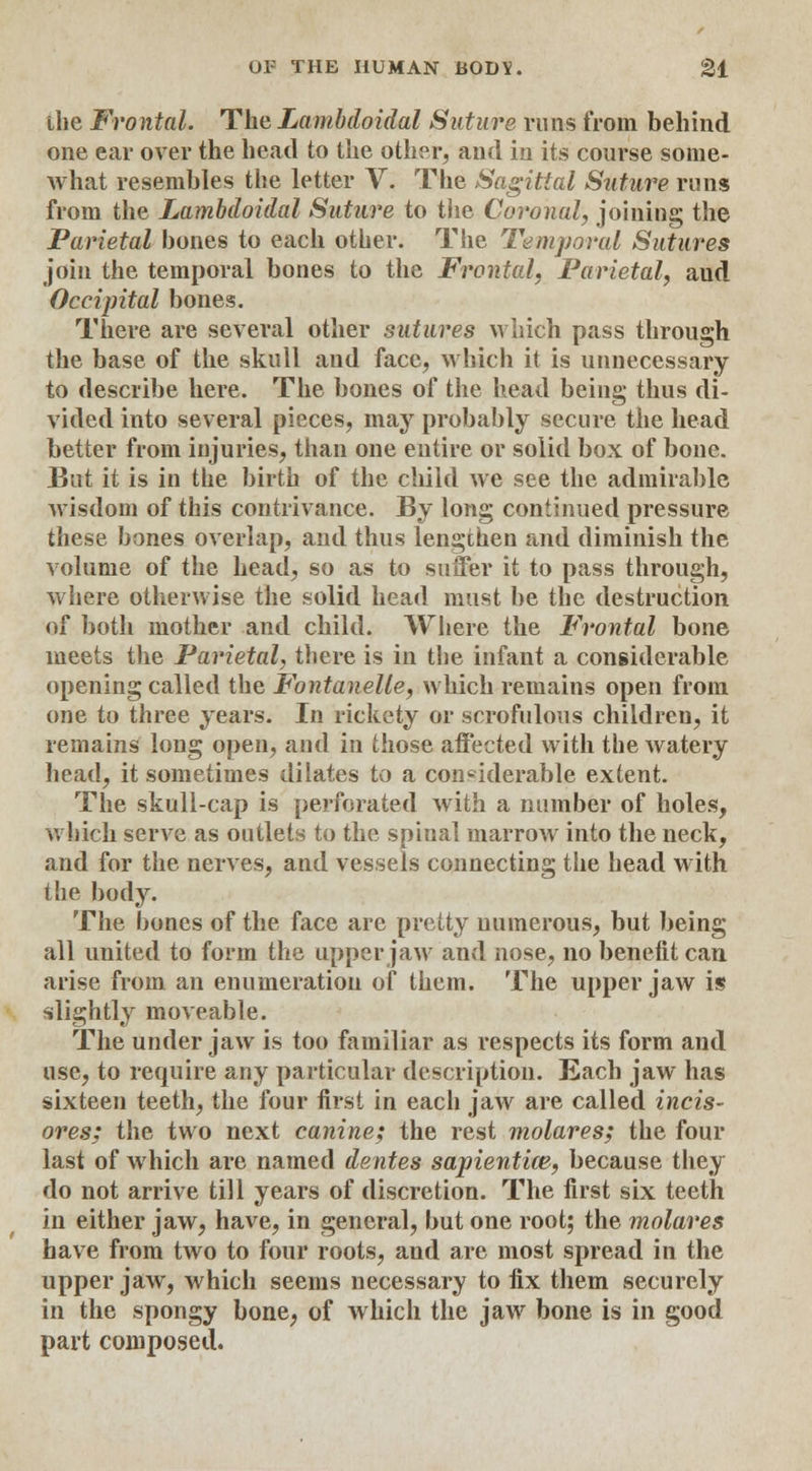 the Frontal. The Lambdoidal Suture runs from behind one ear over the head to the other, and in its course some- what resembles the letter V. The Sagittal Suture runs from the Lambdoidal Suture to the Coronal, joining the Parietal bones to each other. The Temporal Sutures join the temporal bones to the Frontal, Parietal, aud Occipital bones. There are several other sutures which pass through the base of the skull and face, which it is unnecessary to describe here. The bones of the head being thus di- vided into several pieces, may probably secure the head better from injuries, than one entire or solid box of bone. But it is in the birth of the child we see the admirable wisdom of this contrivance. By long continued pressure these bones overlap, and thus lengthen and diminish the volume of the head, so as to suffer it to pass through, where otherwise the solid head must be the destruction of both mother and child. Where the Frontal bone meets the Parietal, there is in the infant a considerable opening called the Fontanelle, which remains open from one to three years. In rickety or scrofulous children, it remains long open, and in those affected with the watery head, it sometimes dilates to a considerable extent. The skull-cap is perforated with a number of holes, which serve as outlets to the spinal marrow into the neck, and for the nerves, and vessels connecting the head with the body. The bones of the face are pretty numerous, but being all united to form the upper jaw and nose, no benefit can arise from an enumeration of them. The upper jaw is slightly moveable. The under jaw is too familiar as respects its form and use, to require any particular description. Each jaw has sixteen teeth, the four first in each jaw are called incis- ores; the two next canine; the rest molares; the four last of which are named dentes sapientice, because they do not arrive till years of discretion. The first six teeth in either jaw, have, in general, but one root; the molares have from two to four roots, and are most spread in the upper jaw, which seems necessary to fix them securely in the spongy bone, of which the jaw bone is in good part composed.