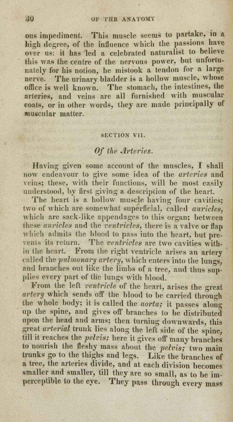 ous impediment. This muscle seems to partake, in a high degree, of the influence which the passions have over us: it has led a celebrated naturalist to believe this was the centre of the nervous power, but unfortu- nately for his notion, he mistook a tendon for a large nerve. The urinary bladder is a hollow muscle, whose office is well known. The stomach, the intestines, the arteries, and veins are all furnished with muscular coats, or in other words, they are made principally of muscular matter. SECTION VII. Of the Arteries. Having given some account of the muscles, I shall now endeavour to give some idea of the arteries and veins; these, with their functions, will be most easily understood, by first giving a description of the heart. The heart is a hollow muscle having four cavities; two of which are somewhat superficial, called auricles, which are sack-like appendages to this organ; between these auricles and the ventricles, there is a valve or flap which admits the blood to pass into the heart, but pre- vents its return. The ventricles are two cavities with- in the heart. From the right ventricle arises an artery called the pulmonary artery, which enters into the lungs, and branches out like the limbs of a tree, and thus sup- plies every part of tlie lungs with blood. From the left ventricle of the heart, arises the great artery which sends off the blood to be carried through the whole body; it is called the aorta,- it passes along up the spine, and gives off branches to be distributed upon the head and arms; then turning downwards, this great arterial trunk lies along the left side of the spine, till it reaches the pelvis; here it gives off many branches to nourish the fleshy mass about the pelvis; two main trunks go to the thighs and legs. Like the branches of a tree, the arteries divide, and at each division becomes smaller and smaller, till they are so small, as to be im- perceptible to the eye. They pass through every mass