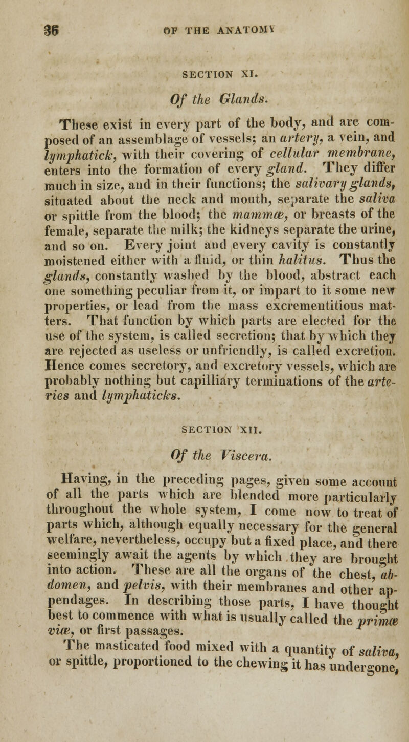 SECTION XI. Of the Glands. These exist in every part of the body, and are com- posed of an assemblage of vessels; an artery, a vein, and lymphatick, with their covering of cellular membrane, enters into the formation of every gland. They differ much in size, and in their functions; the salivary glands, situated about the neck and mouth, separate the saliva or spittle from the blood; the mammce, or breasts of the female, separate the milk; the kidneys separate the urine, and so on. Every joint and every cavity is constantly moistened either with a fluid, or thin halitus. Thus the glands, constantly washed by the blood, abstract each one something peculiar from it, or impart to it some new properties, or lead from the mass excrementitious mat- ters. That function by which parts are elected for the use of the system, is called secretion; that by which they are rejected as useless or unfriendly, is called excretion. Hence comes secretory, and excretory vessels, which are probably nothing but capilliary terminations of the arte- ries and lymphaticks. SECTION XII. Of the Viscera. Having, in the preceding pages, given some account of all the parts which are blended more particularly throughout the whole system, I come now to treat of parts which, although equally necessary for the general welfare, nevertheless, occupy but a fixed place, and there seemingly await the agents by which they are brought into action. These are all the organs of the chest ab- domen, and pelvis, with their membranes and other ap- pendages. In describing those parts, I have thought best to commence with what is usually called the primce vim, or first passages. The masticated food mixed with a quantity of saliva, or spittle, proportioned to the chewing it has undergone,
