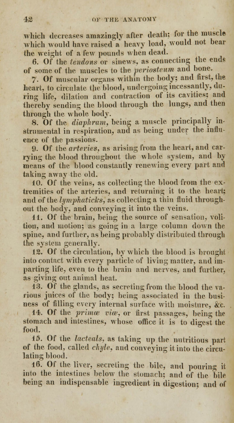 which decreases amazingly after death; for the muscle which would have raised a heavy load, would not bear the weight of a few pounds when dead. 6. Of the tendons or sinews, as connecting the ends of some of the muscles to the periosteum and bone. 7. Of muscular organs within the body; and first, the heart, to circulate the blood, undergoing incessantly, du- ring life, dilation and contraction of its cavities; and thereby sending the blood through the lungs, and then through the whole body. 8. Of the diaphram, being a muscle principally in- strumental in respiration, and as being under the influ- ence of the passions. 9. Of the arteries, as arising from the heart, and car- rying the blood throughout the whole system, and by means of the blood constantly renewing every part and taking away the old. 10. Of the veins, as collecting the blood from the ex- tremities of the arteries, and returning it to the heart: and of the lymphaticks, as collecting a thin fluid through- out the body, and conveying it into the veins. 11. Of the brain, being the source of sensation, voli- tion, and motion; as going in a large column down the spine, and further, as being probably distributed through the system generally. 12. Of the circulation, by which the blood is brought into contact with every particle of living matter, and im- parting life, even to the brain and nerves, and further, as giving out animal heat. 13. Of the glands, as secreting from the blood the va- rious juices of the body; being associated in the busi- ness of filling every internal surface with moisture, &c. 14. Of the primm vim, or first passages, being the stomach and intestines, whose office it is to digest the food. 15. Of the lacteals, as taking up the nutritious part of the food, called chyle, and conveying it into the circu- lating blood. 16. Of the liver, secreting the bile, and pouring it into the intestines below the stomach; and of the bile being an indispensable ingredient in digestion; and of