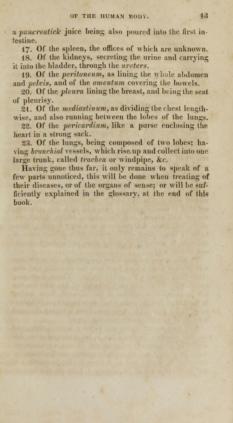 a jjuiicreatick juice being also poured into the iirst in- testine. 17. Of the spleen, the offices of which are unknown. 18. Of the kidneys, secreting the urine and carrying it into the bladder, through the ureters. 19. Of the peritoneum, as lining the whole abdomen and pelvis, and of the omentum covering the bowels. 20. Of the pleura lining the breast, and being the seat of pleurisy. 21. Of the mediastinum, as dividing the chest length- wise, and also running between the lobes of the lungs. 22. Of the pericardium y like a purse enclosing the heart in a strong sack. 23. Of the lungs, being composed of two lobes; ha- ving bronchial vessels, which rise, up and collect into one large trunk, called trachea or windpipe, &c. Having gone thus far, it only remains to speak of a few parts unnoticed, this will be done when treating of their diseases, or of the organs of sense; or will be suf- ficiently explained in the glossary, at the end of this book.