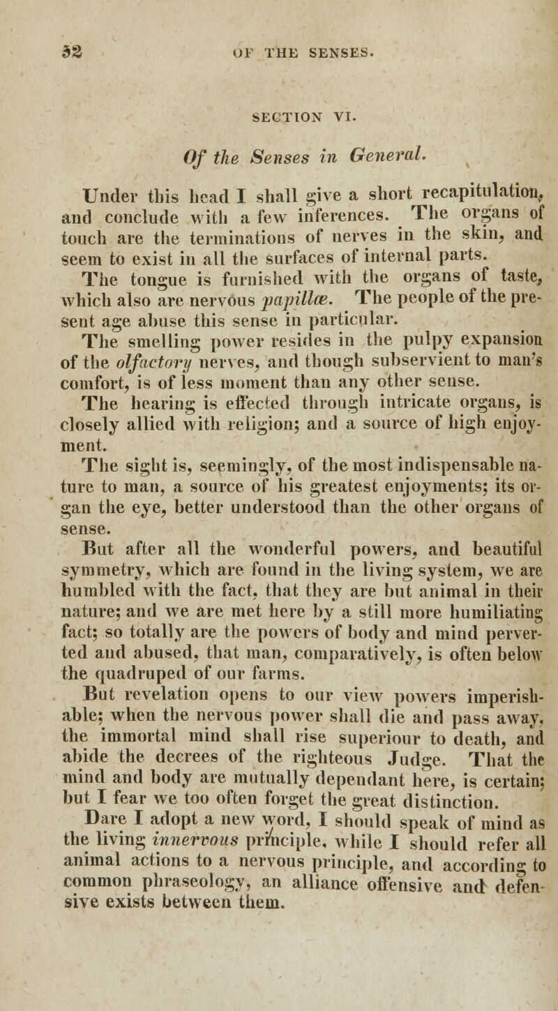 SECTION VI. Of the Senses in General. Under this head I shall give a short recapitulation, and conclude with a few inferences. The organs of touch are the terminations of nerves in the skin, and seem to exist in all the surfaces of internal parts. The tongue is furnished with the organs of taste, which also are nervous papillce. The people of the pre- sent age abuse this sense in particular. The smelling power resides in the pulpy expansion of the olfactory nerves, and though subservient to man's comfort, is of iess moment than any other sense. The hearing is effected through intricate organs, is closely allied with religion; and a source of high enjoy- ment. The sight is, seemingly, of the most indispensable na- ture to man, a source of his greatest enjoyments; its or- gan the eye, better understood than the other organs of sense. But after all the wonderful powers, and beautiful symmetry, which are found in the living system, we are humbled with the fact, that they are but animal in their nature; and we are met here by a still more humiliating fact; so totally are the powers of body and mind perver- ted and abused, that man, comparatively, is often below the quadruped of our farms. But revelation opens to our view powers imperish- able; when the nervous power shall die and pass away, the immortal mind shall rise superiour to death, and abide the decrees of the righteous Judge. That the mind and body are mutually dependant here, is certain; but I fear we too often forget the great distinction. Dare I adopt a new word, I should speak of mind as the living innervous principle, while I should refer all animal actions to a nervous principle, and according to common phraseology, an alliance offensive and defen sive exists between them.