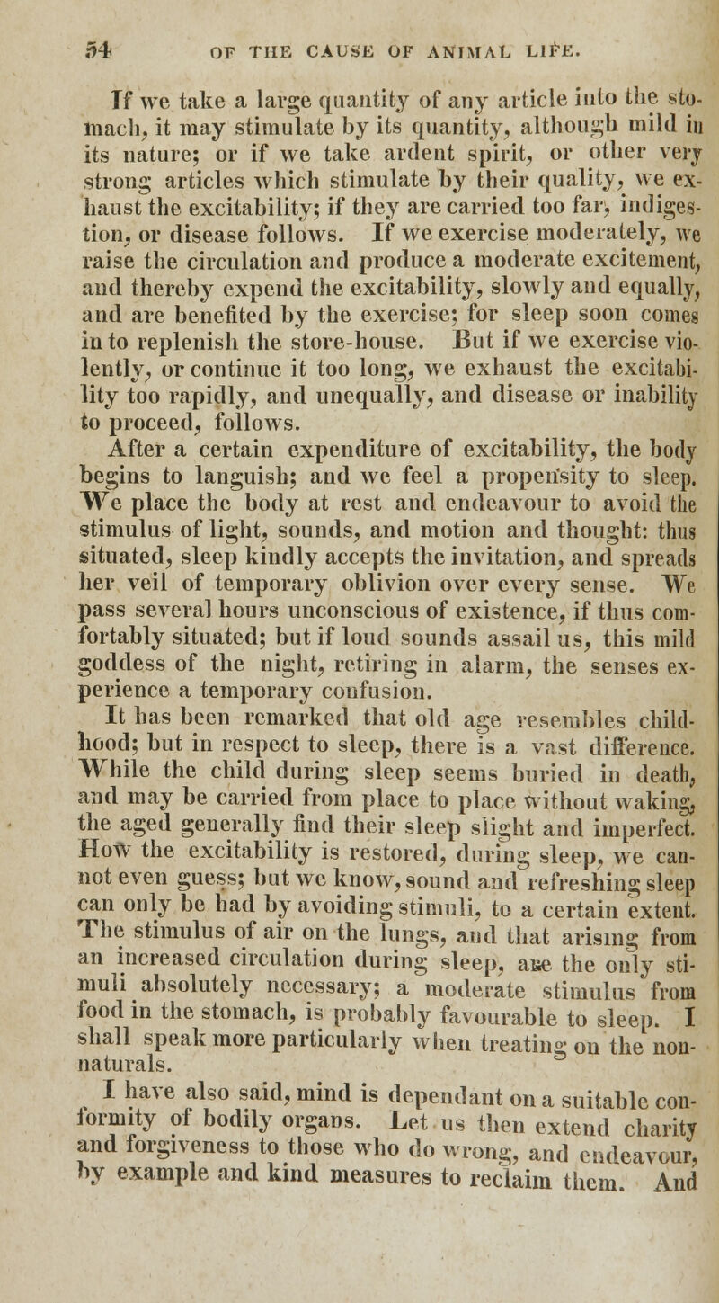 Tf we take a large quantity of any article into the sto- mach, it may stimulate by its quantity, although mikl iu its nature; or if we take ardent spirit, or other very strong articles which stimulate by their quality, we ex- haust the excitability; if they are carried too fars, indiges- tion, or disease follows. If we exercise moderately, we raise the circulation and produce a moderate excitement, and thereby expend the excitability, slowly and equally, and are benefited by the exercise; for sleep soon comes into replenish the store-house. But if we exercise vio- lently, or continue it too long, we exhaust the excitabi- lity too rapidly, and unequally, and disease or inability to proceed, follows. After a certain expenditure of excitability, the body begins to languish; and we feel a properisity to sleep. We place the body at rest and endeavour to avoid the stimulus of light, sounds, and motion and thought: thus situated, sleep kindly accepts the invitation, and spreads her veil of temporary oblivion over every sense. We pass several hours unconscious of existence, if thus com- fortably situated; but if loud sounds assail us, this mild goddess of the night, retiring in alarm, the senses ex- perience a temporary confusion. It has been remarked that old age resembles child- hood; but in respect to sleep, there is a vast difference. While the child during sleep seems buried in death, and may be carried from place to place without waking, the aged generally find their sleep slight and imperfect. HoW the excitability is restored, during sleep, we can- not even guess; but we know, sound and refreshing sleep can only be had by avoiding stimuli, to a certain extent. The stimulus of air on the lungs, and that arising from an increased circulation during sleep, aue the only sti- muli absolutely necessary; a moderate stimulus from food in the stomach, is probably favourable to sleep. I shall speak more particularly when treating on the non- naturals. I have also said, mind is dependant on a suitable con- formity of bodily organs. Let us then extend charity and forgiveness to those who do wrong, and endeavour, by example and kind measures to reclaim them And