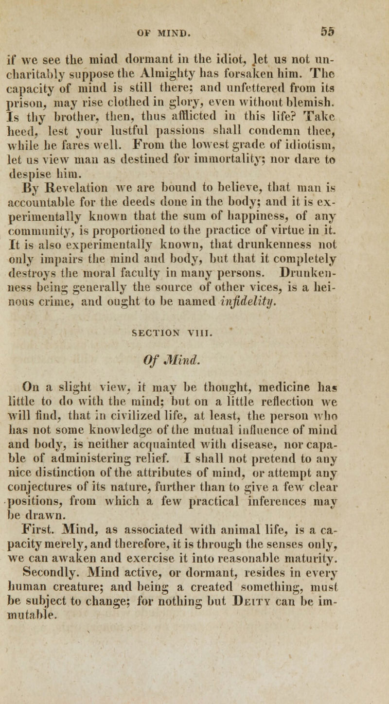 if we see the miad dormant in the idiot, let us not un- charitably suppose the Almighty has forsaken him. The capacity of mind is still there; and unfettered from its prison, may rise clothed in glory, even without blemish. Is thy brother, then, thus afflicted in this life? Take heed, lest your lustful passions shall condemn thee, while he fares well. From the lowest grade of idiotism, let us view man as destined for immortality; nor dare to despise him. By Revelation we are bound to believe, that man is accountable for the deeds done in the body; and it is ex- perimentally known that the sum of happiness, of any community, is proportioned to the practice of virtue in it. It is also experimentally known, that drunkenness not only impairs the mind and body, but that it completely destroys the moral faculty in many persons. Drunken- ness being generally the source of other vices, is a hei- nous crime, and ought to be named infidelity. SECTION VIII. Of Mind. On a slight view, it may be thought, medicine has little to do with the mind; but on a little reflection we will find, that in civilized life, at least, the person who has not some knowledge of the mutual influence of mind and body, is neither acquainted with disease, nor capa- ble of administering relief. I shall not pretend to any nice distinction of the attributes of mind, or attempt any conjectures of its nature, further than to give a few clear positions, from which a few practical inferences may be drawn. First. Mind, as associated with animal life, is a ca- pacity merely, and therefore, it is through the senses only, we can awaken and exercise it into reasonable maturity. Secondly. Mind active, or dormant, resides in every human creature; and being a created something, must be subject to change; for nothing but Deity can be im- mutable.