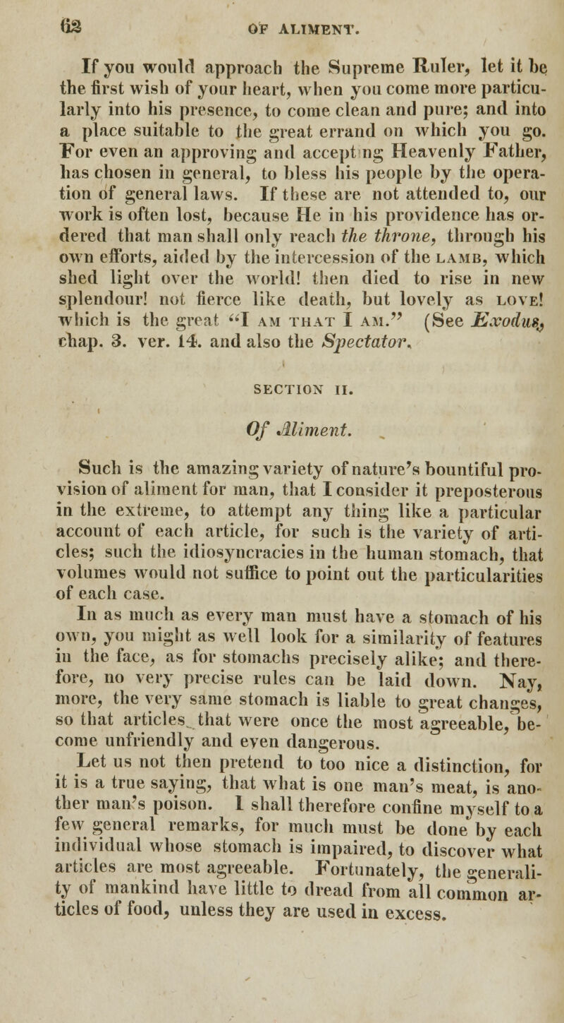 If you would approach the Supreme Ruler, let it be the first wish of your heart, when you come more particu- larly into his presence, to come clean and pure; and into a place suitable to the great errand on which you go. For even an approving and accepting Heavenly Father, has chosen in general, to bless his people by the opera- tion of general laws. If these are not attended to, our work is often lost, because He in his providence has or- dered that man shall only reach the throne, through his own efforts, aided by the intercession of the lamb, which shed light over the world! then died to rise in new splendour! not fierce like death, but lovely as love! which is the great I am that I am. (See JExodus^ chap. 3. ver. 14. and also the Spectator* SECTION II. Of Ailment. Such is the amazing variety of nature's bountiful pro- vision of aliment for man, that I consider it preposterous in the extreme, to attempt any thing like a particular account of each article, for such is the variety of arti- cles; such the idiosyncracies in the human stomach, that volumes would not suffice to point out the particularities of each case. In as much as every man must have a stomach of his own, you might as well look for a similarity of features in the face, as for stomachs precisely alike; and there- fore, no very precise rules can be laid down. Nay, more, the very same stomach is liable to great changes, so that articles., that were once the most agreeable, be- come unfriendly and even dangerous. Let us not then pretend to too nice a distinction, for it is a true saying, that what is one man's meat, is ano- ther man's poison. I shall therefore confine myself to a few general remarks, for much must be done by each individual whose stomach is impaired, to discover what articles are most agreeable. Fortunately, the generali- ty of mankind have little to dread from all common ar- ticles of food, unless they are used in excess.