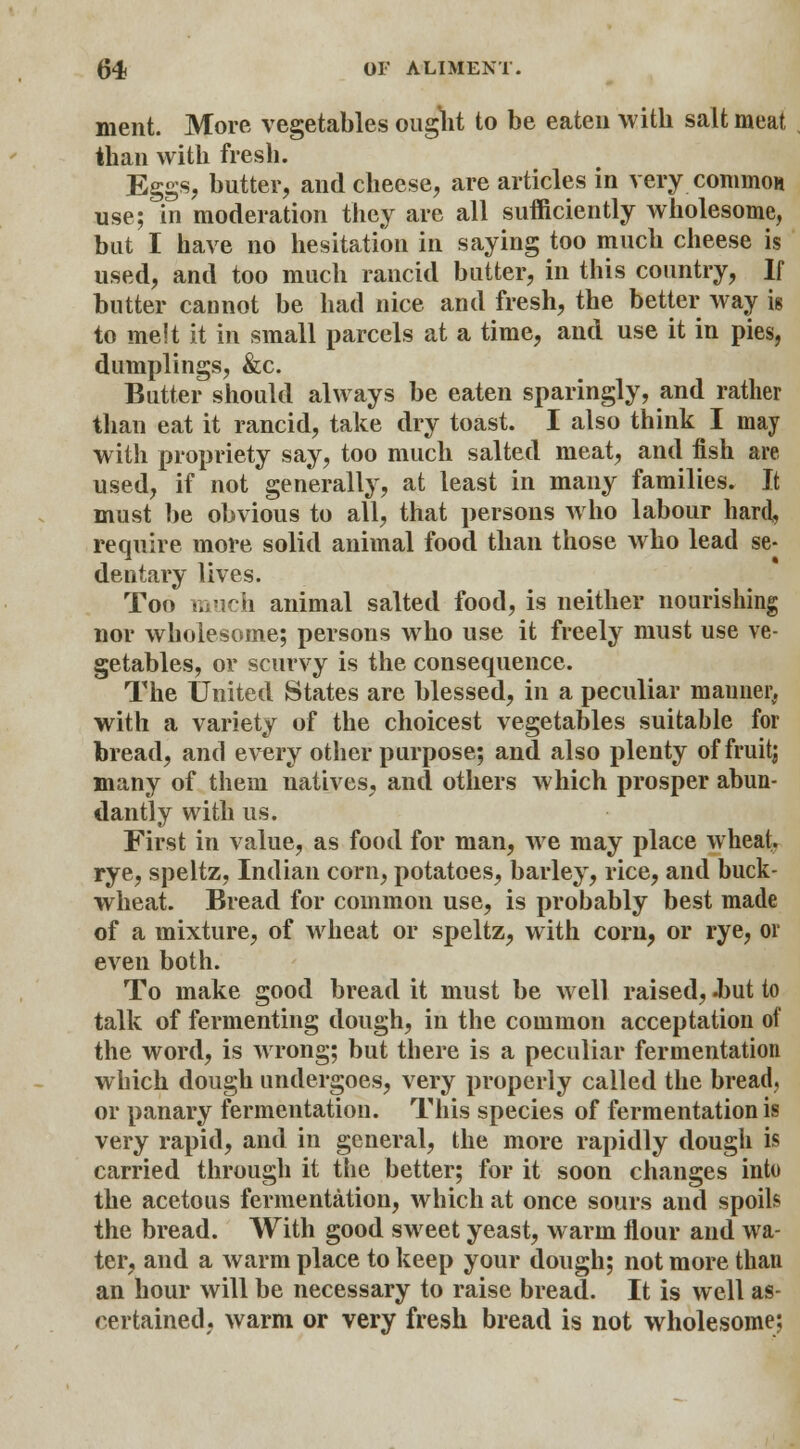 nient. More vegetables ought to be eaten with salt meat than with fresh. Eggs, butter, and cheese, are articles in very common use; in moderation they are all sufficiently wholesome, but I have no hesitation in saying too much cheese is used, and too much rancid butter, in this country, If butter cannot be had nice and fresh, the better way is to melt it in small parcels at a time, and use it in pies, dumplings, &c. Butter should always be eaten sparingly, and rather than eat it rancid, take dry toast. I also think I may with propriety say, too much salted meat, and fish are used, if not generally, at least in many families. It must be obvious to all, that persons who labour hard, require more solid animal food than those who lead se- dentary lives. Too much animal salted food, is neither nourishing nor wholesome; persons who use it freely must use ve- getables, or scurvy is the consequence. The United States are blessed, in a peculiar manner, with a variety of the choicest vegetables suitable for bread, and every other purpose; and also plenty of fruit; many of them natives, and others which prosper abun- dantly with us. First in value, as food for man, we may place wheat. rye, speltz, Indian corn, potatoes, barley, rice, and buck- wheat. Bread for common use, is probably best made of a mixture, of wheat or speltz, with corn, or rye, or even both. To make good bread it must be well raised, .but to talk of fermenting dough, in the common acceptation of the word, is wrong; but there is a peculiar fermentation which dough undergoes, very properly called the bread, or panary fermentation. This species of fermentation is very rapid, and in general, the more rapidly dough is carried through it the better; for it soon changes into the acetous fermentation, which at once sours and spoils the bread. With good sweet yeast, warm flour and wa- ter, and a warm place to keep your dough; not more than an hour will be necessary to raise bread. It is well as- certained, warm or very fresh bread is not wholesome: