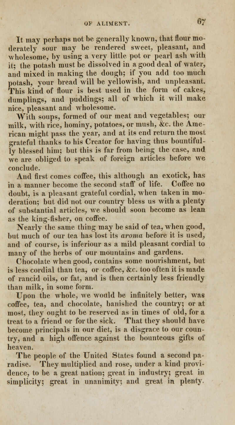 It may perhaps not be generally known, that flour mo- derately sour may be rendered sweet, pleasant, and wholesome, by using a very little pot or pearl ash with it; the potash must be dissolved in a good deal of water, and mixed in making the dough; if you add too much potash, your bread will be yellowish, and unpleasant. This kind of flour is best used in the form of cakes, dumplings, and puddings; all of which it will make nice, pleasant and wholesome. With soups, formed of our meat and vegetables; our milk, with rice, hominy, potatoes, or mush, &c. the Ame- rican might pass the year, and at its end return the most grateful thanks to his Creator for having thus bountiful- ly blessed him; but this is far from being the case, and we are obliged to speak of foreign articles before we conclude. And first comes coffee, this although an exotick, has in a manner become the second staff of life. Coffee no doubt, is a pleasant grateful cordial, when taken in mo- deration; but did not our country bless us with a plenty of substantial articles, we should soon become as lean as the king-fisher, on coffee. Nearly the same thing may be said of tea, when good, but much of our tea has lost its aroma before it is used, and of course, is inferiour as a mild pleasant cordial to many of the herbs of our mountains and gardens. Chocolate when good, contains some nourishment, but is less cordial than tea, or coffee, &c. too often it is made of rancid oils, or fat, and is then certainly less friendly than milk, in some form. Upon the whole, we would be infinitely better* was coffee, tea, and chocolate, banished the country; or at most, they ought to be reserved as in times of old, for a treat to a friend or for the sick. That they should have become principals in our diet, is a disgrace to our coun- try, and a high offence against the bounteous gifts of heaven. The people of the United States found a second pa- radise. They multiplied and rose, under a kind provi- dence, to be a great nation; great in industry; great in simplicity; great in unanimity; and great in plenty.