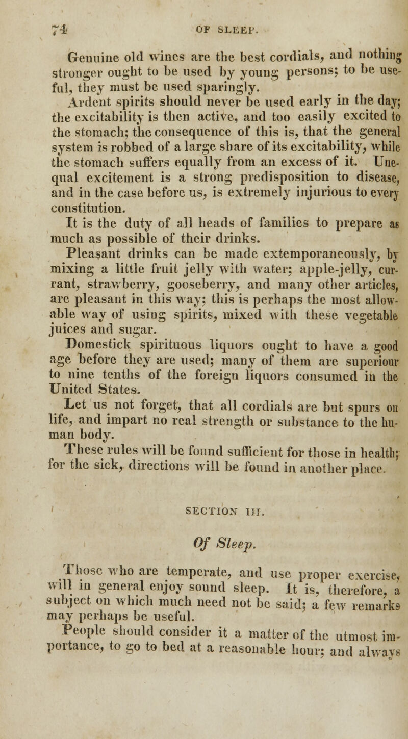 74l OF SLEEP. Genuine old wines are the best cordials, and nothing stronger ought to be used by young persons; to be use- ful, they must be used sparingly. Ardent spirits should never be used early in the day; the excitability is then active, and too easily excited to the stomach; the consequence of this is, that the general system is robbed of a large share of its excitability, while the stomach suffers equally from an excess of it. Une- qual excitement is a strong predisposition to disease, and in the case before us, is extremely injurious to every constitution. It is the duty of all heads of families to prepare as much as possible of their drinks. Pleasant drinks can be made extemporaneously, by mixing a little fruit jelly with water; apple-jelly, cur- rant, strawberry, gooseberry, and many other articles, are pleasant in this way; this is perhaps the most allow- able way of using spirits, mixed with these vegetable juices and sugar. Domestick spirituous liquors ought to have a good age before they are used; many of them are superiour to nine tenths of the foreign liquors consumed in the United States. Let us not forget, that all cordials are but spurs on life, and impart no real strength or substance to the hu- man body. These rules will be found sufficient for those in health; for the sick, directions will be found in another place. section hi. Of Sleep. Those who are temperate, and use proper exercise, will in general enjoy sound sleep. It is, therefore, a subject on which much need not be said; a few remarks may perhaps be useful. People should consider it a matter of the utmost im- portance, to go to bed at a reasonable hour; and alwavs