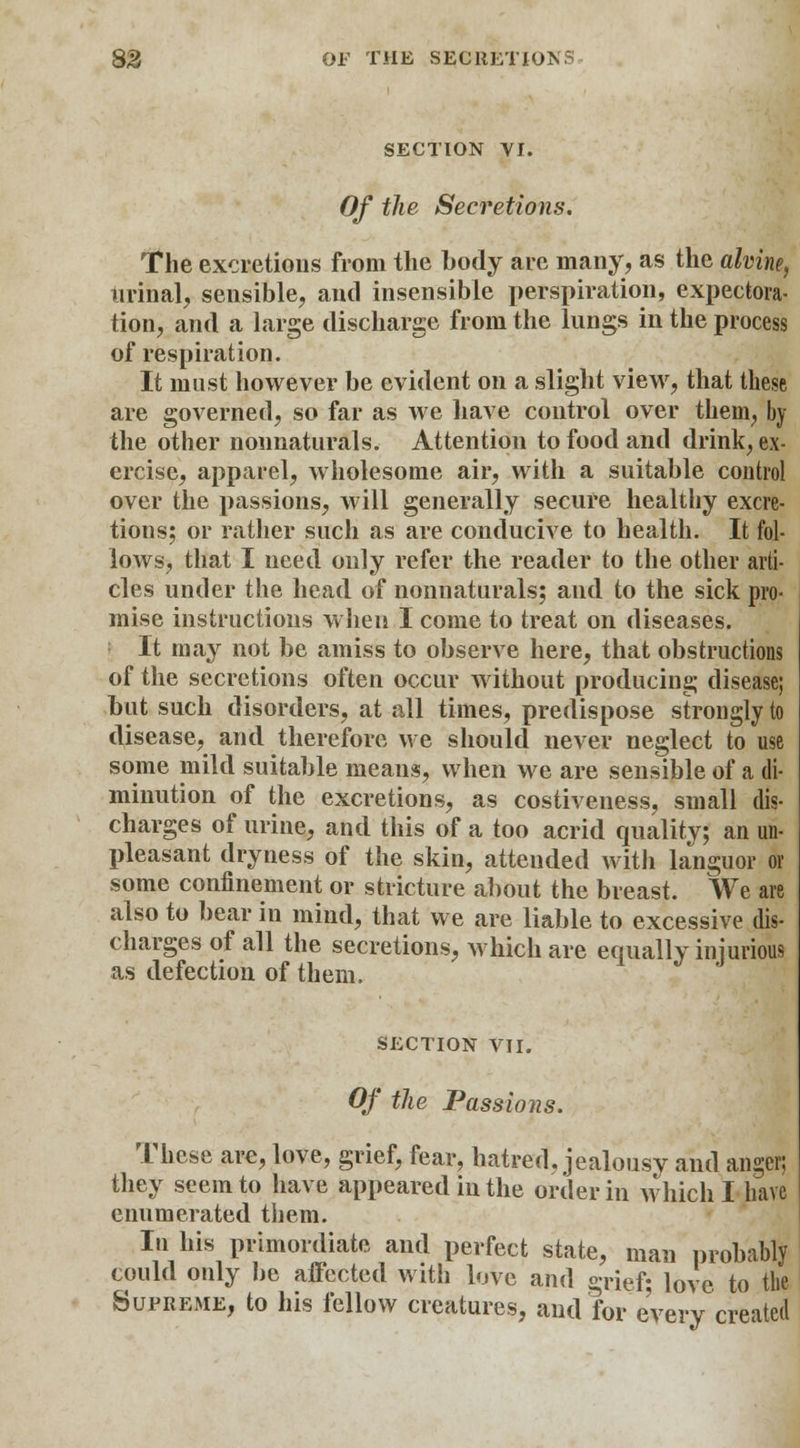 83 Or THE SECRETIONS SECTION VI. Of the Secretions. The excretions from the body are many, as the alvine, urinal, sensible, and insensible perspiration, expectora- tion, and a large discharge from the lungs in the process of respiration. It must however be evident on a slight view, that these are governed, so far as we have control over them, by the other nonnaturals. Attention to food and drink, ex- ercise, apparel, wholesome air, with a suitable control over the passions, will generally secure healthy excre- tions; or rather such as are conducive to health. It fol- lows, that I need only refer the reader to the other arti- cles under the head of nonnaturals; and to the sick pro- mise instructions when I come to treat on diseases. It may not be amiss to observe here, that obstructions of the secretions often occur without producing disease; but such disorders, at all times, predispose strongly to disease, and therefore we should never neglect to use some mild suitable means, when we are sensible of a di- minution of the excretions, as costiveness, small dis- charges of urine, and this of a too acrid quality; an un- pleasant dryness of the skin, attended witli languor or some confinement or stricture about the breast. We are also to bear in mind, that we are liable to excessive dis- charges of all the secretions, which are equally injurious as defection of them. SECTION VII. Of the Passions. These are, love, grief, fear, hatred, jealousv and anger; they seem to have appeared in the order in which I have enumerated them. In his primordiate and perfect state, man probably could only be affected with love and grief; love to the Supreme, to his fellow creatures, and for every created