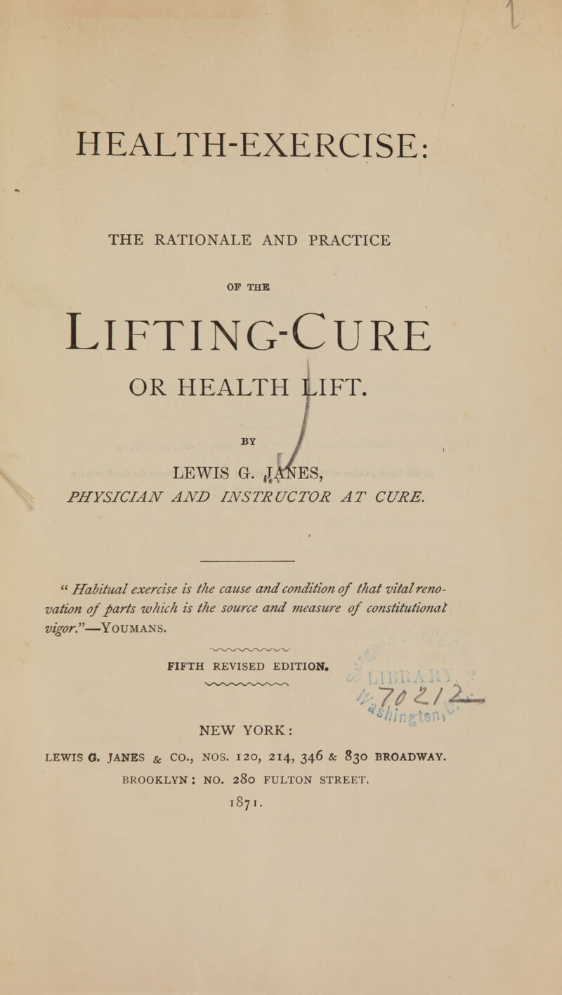 HEALTH-EXERCISE: THE RATIONALE AND PRACTICE OF THE Lifting-Cure OR HEALTH LIFT. BY LEWIS Gr. «J£ftES, PHYSICIAN AND INSTRUCTOR AT CURE.  Habitual exercise is the cause and condition of that vital reno- vation of parts which is the source and measure of constitutional vigor.'—Youmans. FIFTH REVISED EDITION. NEW YORK: LEWIS G. JANES & CO., NOS. 120, 214, 346 & 830 BROADWAY. BROOKLYN : NO. 280 FULTON STREET. T871.