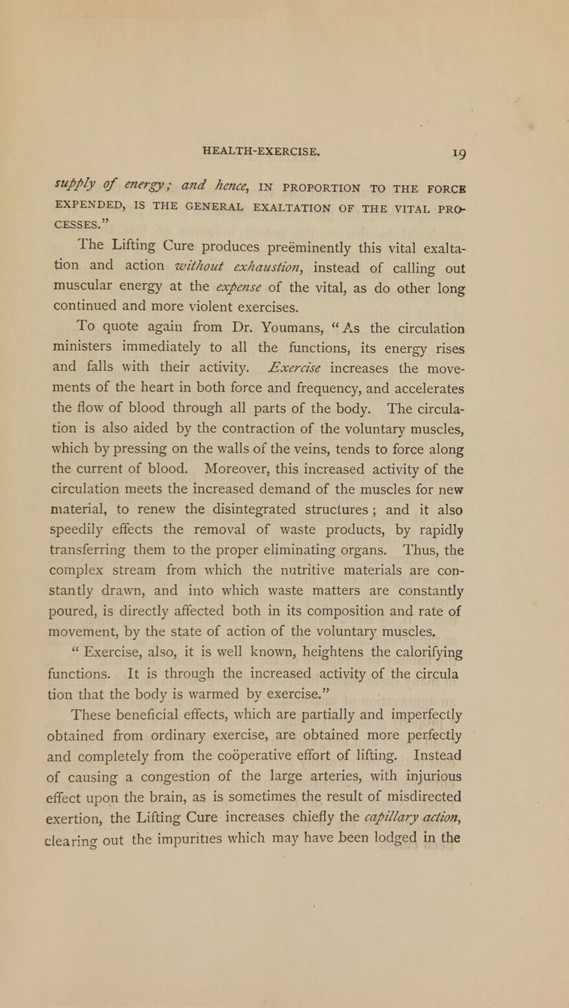 supply of energy; and hence, in proportion to the force EXPENDED, IS THE GENERAL EXALTATION OF THE VITAL PRO- CESSES. The Lifting Cure produces preeminently this vital exalta- tion and action without exhaustion, instead of calling out muscular energy at the expense of the vital, as do other long continued and more violent exercises. To quote again from Dr. Youmans, As the circulation ministers immediately to all the functions, its energy rises and falls with their activity. Exercise increases the move- ments of the heart in both force and frequency, and accelerates the flow of blood through all parts of the body. The circula- tion is also aided by the contraction of the voluntary muscles, which by pressing on the walls of the veins, tends to force along the current of blood. Moreover, this increased activity of the circulation meets the increased demand of the muscles for new material, to renew the disintegrated structures ; and it also speedily effects the removal of waste products, by rapidly transferring them to the proper eliminating organs. Thus, the complex stream from which the nutritive materials are con- stantly drawn, and into which waste matters are constantly poured, is directly affected both in its composition and rate of movement, by the state of action of the voluntary muscles.  Exercise, also, it is well known, heightens the calorifying functions. It is through the increased activity of the circula tion that the body is warmed by exercise. These beneficial effects, which are partially and imperfectly obtained from ordinary exercise, are obtained more perfectly and completely from the cooperative effort of lifting. Instead of causing a congestion of the large arteries, with injurious effect upon the brain, as is sometimes the result of misdirected exertion, the Lifting Cure increases chiefly the capillary action, clearing out the impurities which may have been lodged in the