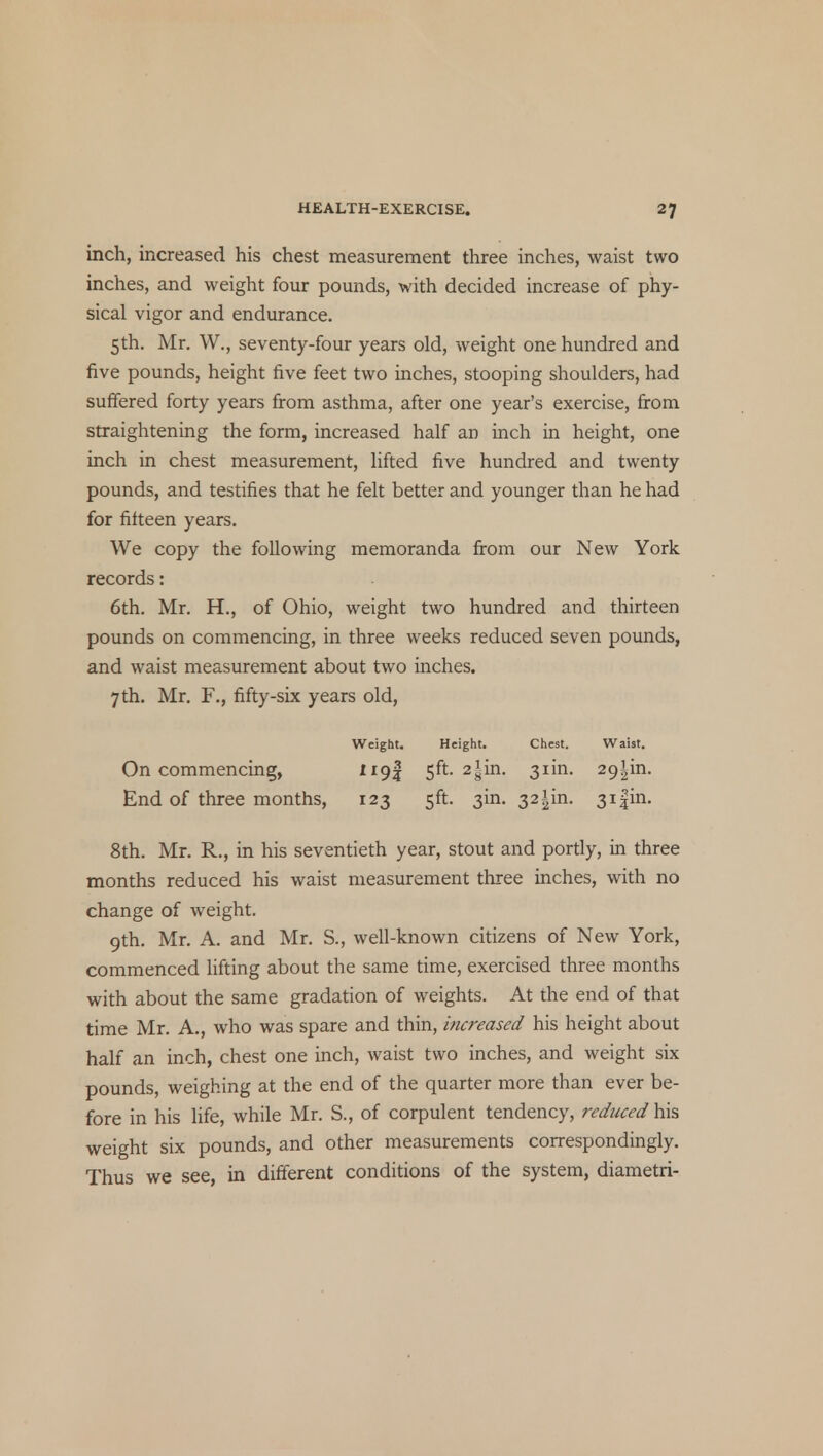 inch, increased his chest measurement three inches, waist two inches, and weight four pounds, with decided increase of phy- sical vigor and endurance. 5th. Mr. W., seventy-four years old, weight one hundred and five pounds, height five feet two inches, stooping shoulders, had suffered forty years from asthma, after one year's exercise, from straightening the form, increased half an inch in height, one inch in chest measurement, lifted five hundred and twenty pounds, and testifies that he felt better and younger than he had for fifteen years. We copy the following memoranda from our New York records: 6th. Mr. H., of Ohio, weight two hundred and thirteen pounds on commencing, in three weeks reduced seven pounds, and waist measurement about two inches. 7 th. Mr. F., fifty-six years old, Weight. Height. Chest. Waist. On commencing, ll9z 5^- 2sm- Sim- 29lm- End of three months, 123 5ft. 3m. 321m. 3i|in. 8th. Mr. R., in his seventieth year, stout and portly, in three months reduced his waist measurement three inches, with no change of weight. 9th. Mr. A. and Mr. S., well-known citizens of New York, commenced lifting about the same time, exercised three months with about the same gradation of weights. At the end of that time Mr. A., who was spare and thin, increased his height about half an inch, chest one inch, waist two inches, and weight six pounds, weighing at the end of the quarter more than ever be- fore in his life, while Mr. S., of corpulent tendency, reduced his weight six pounds, and other measurements correspondingly. Thus we see, in different conditions of the system, diametri-