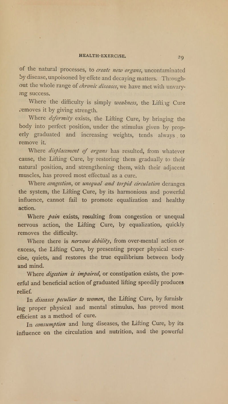 of the natural processes, to create new organs, uncontaminated by disease, unpoisoned by effete and decaying matters. Through- out the whole range of chronic diseases, we have met with unvary- ing success. Where the difficulty is simply weakness, the Liftiig Cure /emoves it by giving strength. Where deformity exists, the Lifting Cure, by bringing the body into perfect position, under the stimulus given by prop- erly graduated and increasing weights, tends always to remove it. Where displacement of organs has resulted, from whatever cause, the Lifting Cure, by restoring them gradually to their natural position, and strengthening them, with their adjacent muscles, has proved most effectual as a cure. Where congestion, or unequal and torpid circulation deranges the system, the Lifting Cure, by its harmonious and powerful influence, cannot fail to promote equalization and healthy action. Where pain exists, resulting from congestion or unequal nervous action, the Lifting Cure, by equalization, quickly removes the difficulty. Where there is nervous debility, from over-mental action or excess, the Lifting Cure, by presenting proper physical exer- cise, quiets, and restores the true equilibrium between body and mind. Where digestion is impaired, or constipation exists, the pow- erful and beneficial action of graduated lifting speedily produces relief. In diseases peculiar to women, the Lifting Cure, by furnish- ing proper physical and mental stimulus, has proved most efficient as a method of cure. In consumption and lung diseases, the Lifting Cure, by its influence on the circulation and nutrition, and the powerful