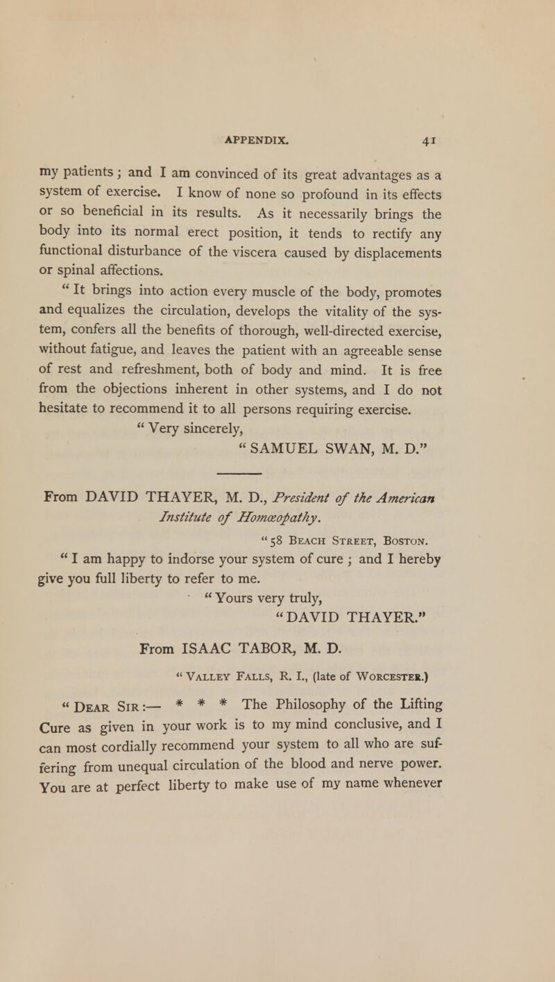 my patients; and I am convinced of its great advantages as a system of exercise. I know of none so profound in its effects or so beneficial in its results. As it necessarily brings the body into its normal erect position, it tends to rectify any functional disturbance of the viscera caused by displacements or spinal affections.  It brings into action every muscle of the body, promotes and equalizes the circulation, develops the vitality of the sys- tem, confers all the benefits of thorough, well-directed exercise, without fatigue, and leaves the patient with an agreeable sense of rest and refreshment, both of body and mind. It is free from the objections inherent in other systems, and I do not hesitate to recommend it to all persons requiring exercise.  Very sincerely,  SAMUEL SWAN, M. D. From DAVID THAYER, M. D., President of the American Institute of Homoeopathy. 58 Beach Street, Boston.  I am happy to indorse your system of cure ; and I hereby give you full liberty to refer to me.  Yours very truly, DAVID THAYER. From ISAAC TABOR, M. D.  Valley Falls, R. I., (late of Worcester.) « Dear Sir :— * * * The Philosophy of the Lifting Cure as given in your work is to my mind conclusive, and I can most cordially recommend your system to all who are suf- fering from unequal circulation of the blood and nerve power. You are at perfect liberty to make use of my name whenever