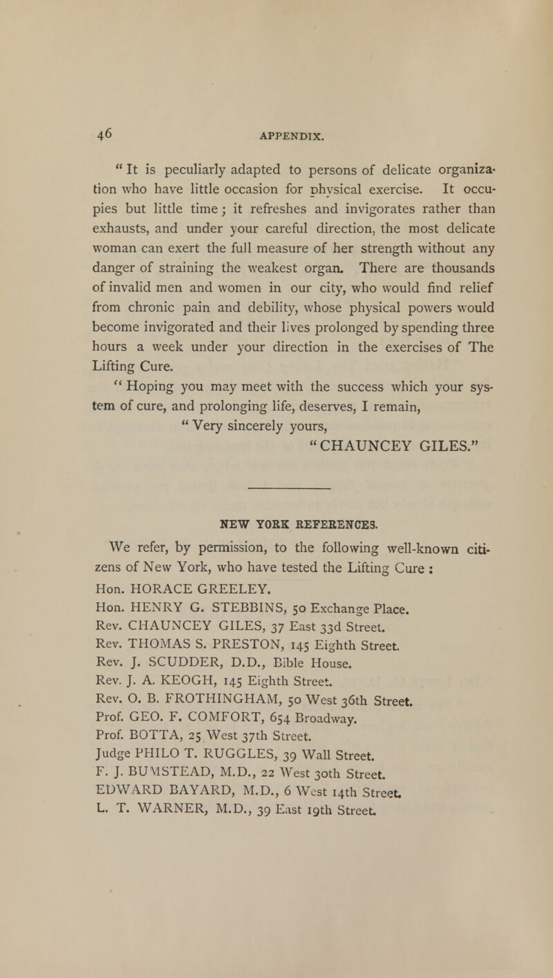  It is peculiarly adapted to persons of delicate organiza- tion who have little occasion for physical exercise. It occu- pies but little time; it refreshes and invigorates rather than exhausts, and under your careful direction, the most delicate woman can exert the full measure of her strength without any danger of straining the weakest organ. There are thousands of invalid men and women in our city, who would find relief from chronic pain and debility, whose physical powers would become invigorated and their lives prolonged by spending three hours a week under your direction in the exercises of The Lifting Cure.  Hoping you may meet with the success which your sys- tem of cure, and prolonging life, deserves, I remain,  Very sincerely yours, CHAUNCEY GILES. NEW YORK REFERENCES. We refer, by permission, to the following well-known citi- zens of New York, who have tested the Lifting Cure : Hon. HORACE GREELEY. Hon. HENRY G. STEBBINS, 50 Exchange Place. Rev. CHAUNCEY GILES, 37 East 33d Street. Rev. THOMAS S. PRESTON, 145 Eighth Street. Rev. J. SCUDDER, D.D., Bible House. Rev. J. A. KEOGH, 145 Eighth Street. Rev. O. B. FROTHINGHAM, 50 West 36th Street. Prof. GEO. F. COMFORT, 654 Broadway. Prof. BOTTA, 25 West 37th Street. Judge PHILO T. RUGGLES, 39 Wall Street. F. J. BUM STEAD, M.D., 22 West 30th Street. EDWARD BAYARD, M.D., 6 West 14th Street. L. T. WARNER, M.D., 39 East 19th Street.