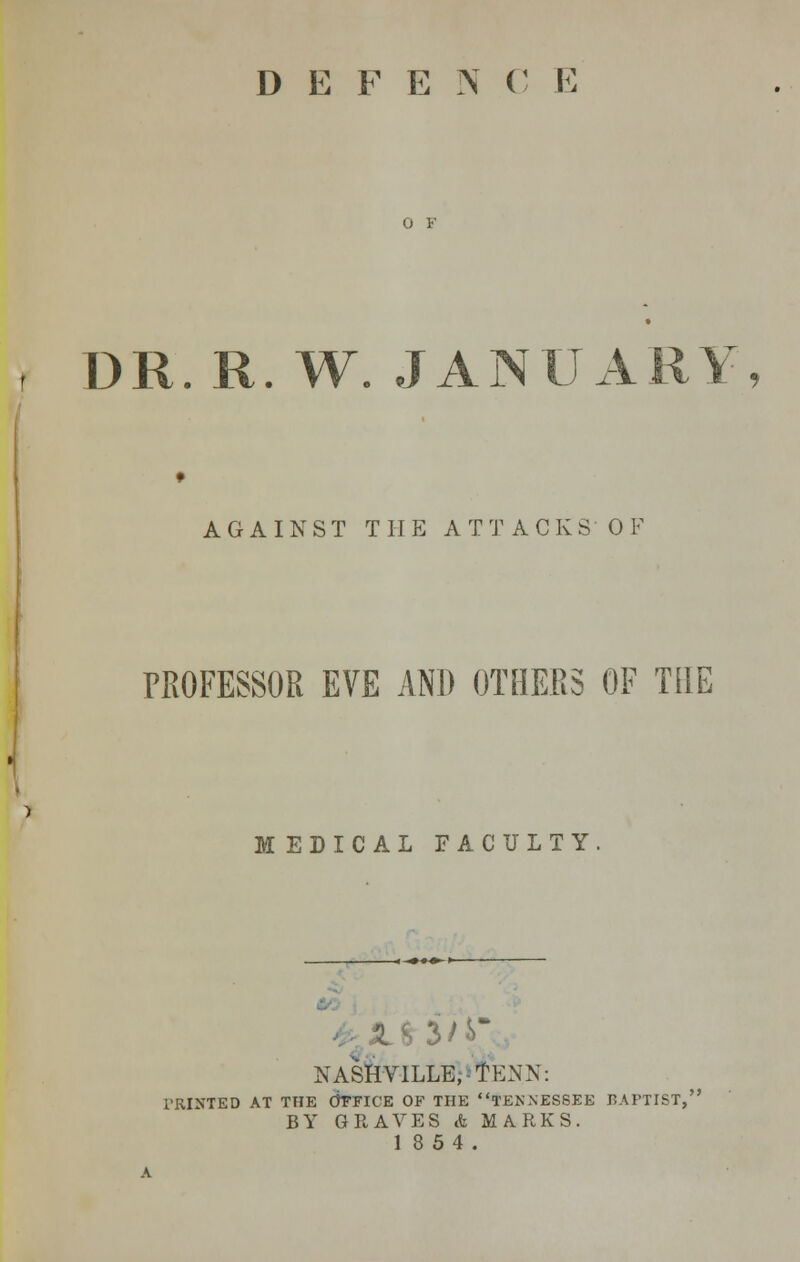 D E F E N (' E DR. R. W. JANUARY, AGAINST THE ATTACKS OF PROFESSOR EVE AND OTHERS OF THE MEDICAL FACULTY NASHVILLE, -TENN: PRINTED AT THE OFFICE OF THE TENNESSEE BAPTIST,' BY GRAVES & MARKS. 18 54.