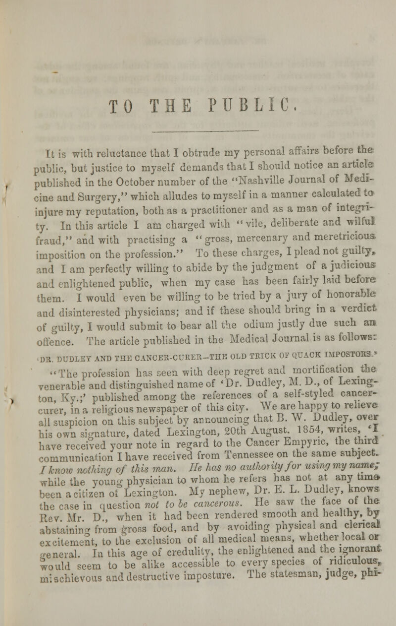 TO THE PUBLIC, It is with reluctance that I obtrude my personal affairs before the public, but justice to myself demands that I should notice an article published in the October number of the Nashville Journal of Medi- cine and Surgery, which alludes to myself in a manner calculated to injure my reputation, both as a practitioner and as a man of integri- ty. In this article I am charged with vile, deliberate and wilful fraud, and with practising a gross, mercenary and meretricious* imposition on the profession. To these charges, I plead not guilty, and I am perfectly willing to abide by the judgment of a judicious and enlightened public, when my case has been fairly laid before them. I would even be willing to be tried by a jury of honorable and disinterested physicians; and if these should bring in a verdict of guilty, I would submit to bear all the odium justly due such an offence. The article published in the Medical Journal is as follows: ■DR. DUDLEY AND THE CANCER-OTTRER-THE OLD TRICK OF QUACK IMPOSTORS.' The profession has seen with deep regret and mortification the venerable and distinguished name of 'Dr. Dudley, M. D., of Lexing- ton, Ky.;' published among the references of a self-sty leu cancer- curer, in a religions newspaper of this city. We are happy to relieve all suspicion on this subject by announcing that B. W. Dudley, over his own signature, dated Lexington, 20th August. 1354, writes, <I have received your note in regard to the Cancer Empync, the third communication I have received from Tennessee on the same subject. I know nothing of this man. He has no authority for using my name; while the young physician to whom he refers has not at any tirna* been acitizen oi Lexington. My nephew, Dr. E. L. Dudley, knows the case in question not to be cancerous. He saw the face ot the Rev Mr D when it had been rendered smooth and healthy, by abstaining from gross food, and by avoiding physical and clerical excitement, to the exclusion of all medical means, whether local or general. In this age of credulity, the enlightened and the ignorant would seem to be alike accessible to every species of ridiculous, nr schievous and destructive imposture. The statesman, judge, phi-