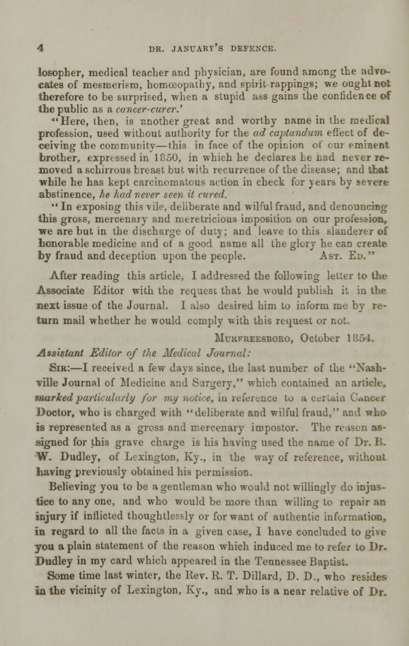 losopher, medical teacher and physician, are found among the advo- cates of mesmerism, homoeopathy, and spirit-rappings; we ought not therefore to be surprised, when a stupid ass gains the confidence of the public as a cancer-curer.' Here, then, is another great and worthy name in the medical profession, used without authority for the ad captandum effect of de- ceiving the community—this in face of the opinion of our eminent brother, expressed in 1850, in which he declares he cad never re- moved aschirrous breast but with recurrence of the disease; and that while he has kept carcinomatous action in check for years by severe abstinence, he had never seen, it cured.  In exposing this vile, deliberate and wilful fraud, and denouncing this gross, mercenary and meretricious imposition on our profession, we are but in the discharge of duty; and leave to this slanderer of honorable medicine and of a good name all the glory he can create by fraud and deception upon the people. Ast. Ed. After reading this article, I addressed the following letter to the Associate Editor with the request that he would publish it in the next issue of the Journal. I also desired him to inform me by re- turn mail whether he would comply with this request or not. Murfreesboro, October 1854. Assistant Editor of the Medical Journal: Sir:—I received a few days since, the last number of the Nash- ville Journal of Medicine and Surgery, which contained an article, marked particularly fur my notice, iu reference to a certain Cancer Doctor, who is charged with deliberate and wilful fraud, and who is represented as a gross and mercenary impostor. The reason as- signed for this grave charge is his having used the name of Dr. B. W. Dudley, of Lexington, Ky., in the way of reference, without having previously obtained his permission. Believing you to be a gentleman who would not willingly do injus- tice to any one, and who would be more than willing to repair an injury if inflicted thoughtlessly or for want of authentic information, in regard to all the facts in a given case, I have concluded to give you a plain statement of the reason which induced me to refer to Dr. Dudley in my card which appeared in the Tennessee Baptist. Some time last winter, the Rev. R. T. Dillard, D. D., who resides in the vicinity of Lexington, Ky., and who is a near relative of Dr.