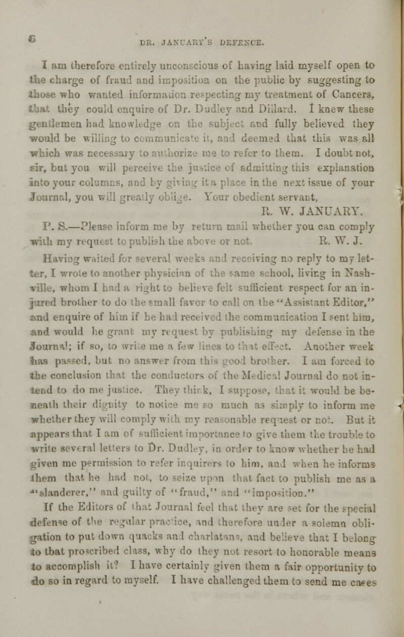 DR. JANUARV S DEFENCE. I am therefore entirely unconscious of having laid myself open to the charge of fraud and imposition on the public by suggesting lo those who wanted information respecting my treatment of Cancers, ihey could enquire of Dr. Dudley and Diilard. I knew these gentlemen had knowledge on the subject and fully believed they would be willing to communicate it, and deemed that this was all which was necessasy to authorize me to refer to them. I doubt not, sir, but you will perceive the justice of admitting this explanation into your columns, aod 1 . in the next issue of your Journal, you will greatly Jour obedient servant, R. W. JANUARY. P. S.—Please inform me by return mail whether you can comply ■with my request to publish the above or not. R. W. J. Having waited for several week- :«ing no reply to my let- ter, I wrote to another physician of the same school, living in Nash- ville, whom I had a right to believe felt sufficient respect for an in- jured brother to do the small favor to call en the Assistant Editor, x\nd enquire of him if he had received the communication I sent him, and would he grant my ublishing my defense in the Journal; if so, to write me a few Another week ftias passed, but no answer from this or. I am forced to the conclusion that the conductors of the Medical Journal do not in- tend to do me jus ice. They think, I suppose, that it would be be- neath their dignity to notice me as simply to inform me whether they will comply with my reasonable request or not. But it appears that I am of sufficient imnortnnce to give them the troo ivrife several letters to Dr. Dudley, in order to know whether 1 kjiven me permission to r^fer inquirers to him, and when he informs .them that not, to seize upon that fact to publish me as a slanderer, and guilty of fraud, and imposition. If the Editors of that Journal feel that they are set for the special defense of the regular pr - n. solemn obli- gation to put down quacks and charlatans, and believe that I belong to tbat proscribed class, why do they not resort to honorable means to accomplish it? I have certainly given them a fair opportunity to do so in regard to myself. I have challenged them to send me cases