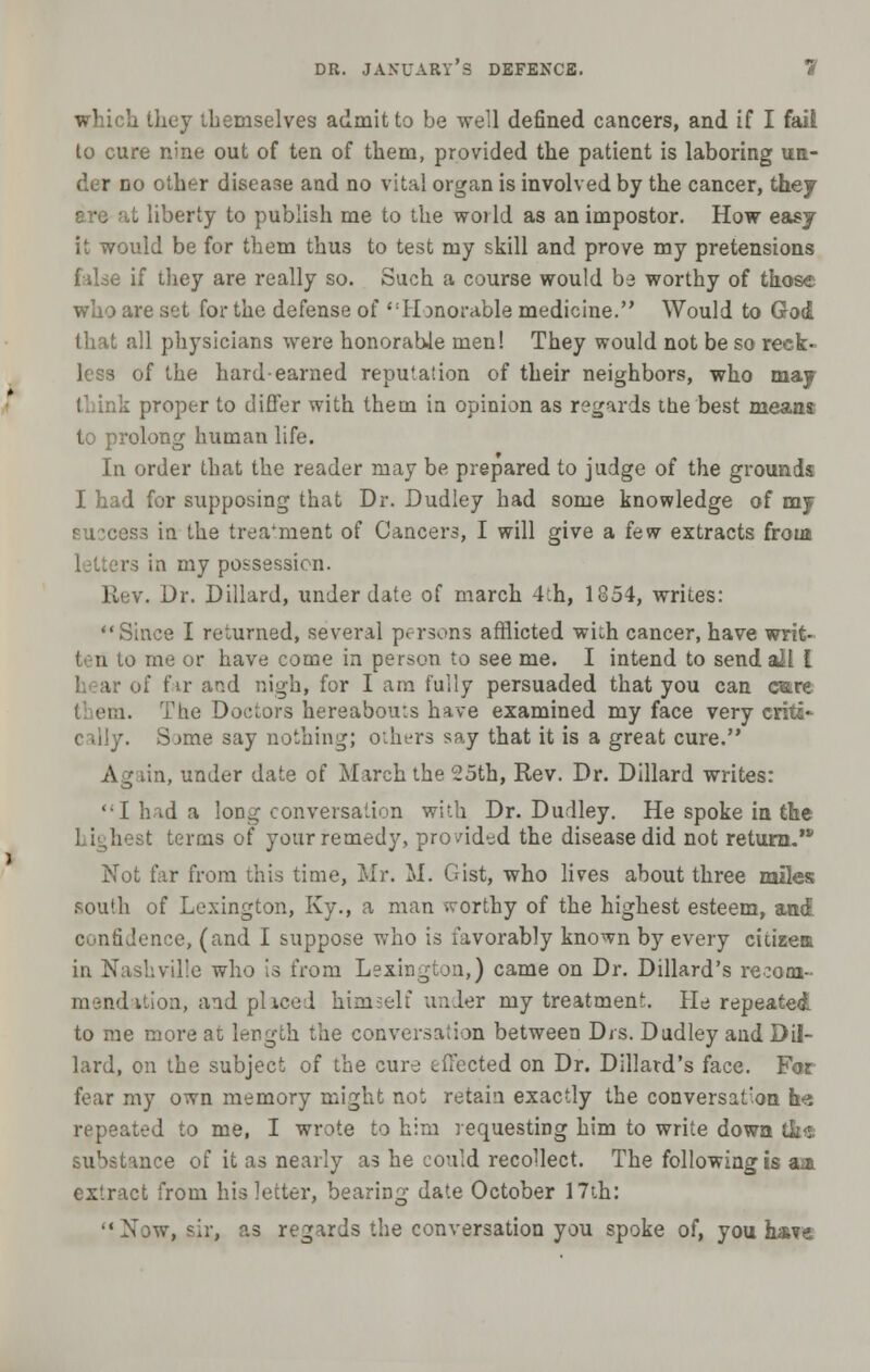 which they themselves admit to be well defined cancers, and if I fail to cure nine out of ten of them, provided the patient is laboring un- .! r no other disease and no vital organ is involved by the cancer, they are at liberty to publish me to the world as an impostor. How easy it would be for them thus to test my skill and prove my pretensions false if they are really so. Such a course would b3 worthy of those who are sot for the defense of Honorable medicine. Would to God that all physicians were honorable men! They would not be so reck- less of the hard-earned reputation of their neighbors, who may think proper to differ with them in opinion as regards the best means to prolong human life. In order that the reader may be prepared to judge of the grounds I had for supposing that Dr. Dudley had some knowledge of my Buccess in the treatment of Cancers, I will give a few extracts from letters in my possession. Eev. Dr. Dillard, under date of march 4th, 1854, writes: Since I returned, several persona afflicted wich cancer, have writ- I n to me or have come in person to see me. I intend to send all I »f fir and nigh, for I am fully persuaded that you can care I em. The Doctors hereabouts have examined my face very crita* ime say nothing; others say that it is a great cure. Ag tin, under date of March the 25th, Rev. Dr. Dillard writes: I h id a long conversation with Dr. Dudley. He spoke in the ! ighest terms of your remedy, provided the disease did not retura.,v Not far from this time, Mr. M. Gist, who lives about three miles south of Lexington, Ky., a man worthy of the highest esteem, and confidence, (and I suppose who is favorably known by every citizea in Nashville who is from Lexington,) came on Dr. Dillard's recom-- mendation, and placed himself under my treatment. He repeated to me more at length the conversation between Drs. Dudley and Dil- lard, on the subject of the cure effected on Dr. Dillard's face. Far fear my own memory might not retain exactly the conversation h-:i repeated to me, I wrote to him requesting him to write down tha substance of it as nearly as he could recollect. The following is aai extract from his letter, bearing date October 17th: '•Now, sir, as regards the conversation you spoke of, you hare