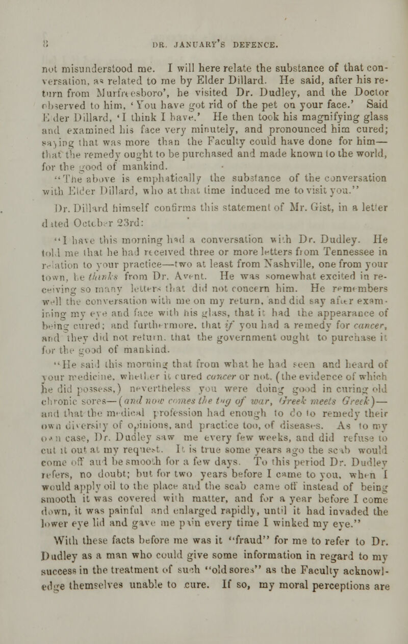 nut misunderstood me. I will here relate the substance of that con- versation, a* related to me by Elder Dillard. He said, after his re- turn from Murfrtesboro', he visited Dr. Dudley, and the Doctor observed to him. ' You have got rid of the pet oa your face.' Said K der Dillard, 'I think I have.' He then took his magnifying glass and examined his face very minutely, and pronounced him cured; that was more than the Faculty could have done for him— that the remedy ought to be purchased and made known to the world, for the good of mankind. Tiie above is emphatically the substance of the conversation with Elder Dillard, who at that lime induced me to visit you. Dr. Dillard himself confirms this statement of Mr. Gist, in a letler dited October 23rd: I have this morning had a conversation with Dr. Dudley. He told me that he had received three or more letters fiom Tennessee in relation to your practice—two at least from Nashville, one from your town, be thinks from Dr. A vent. He was somewhat excited in re- ceiving so many haters that did not concern him. He remembers well the conversation with me on my return, and did say after exam- ining my eve and face with his glass, that it had the appearance of beinc cured; and furthermore, that if you had a remedy for cancer, »nd they did not return, that the government ought to purchase it id of mankind. He said this morning; that from what he had seen and heard of your medicine, whetl er it cured cancer or not. (the evidence of which he did possess,) nevertheless you wpre doing good in curing old chronic sores—(andnow comes the t>iy of war, Greek meets Greek) — and that the m« dical profession had enough to do to remedy their own diversity of opinions, and practice too, of diseases. As to roy o*n case, Dr. Dudley .viw me every few weeks, and did refus cut it out at my request. It is true some years ago the scib would come off aud be smooth for a few days. To this period Dr. Dudley refers, no doubt; but for two years before I came to you. when I would apply oil to the place and the scab came off instead of being smooth it was covered wiih matter, and for a year before I come down, it was painful and enlarged rapidly, until it had invaded the lower eye lid and gave me pvn every time I winked my eve. With these facts before me was it fraud for me to refer to Dr. Dudley as a man who could give some information in regard to mv success in the treatment of such old sores as the Faculty acknowl- edge themselves unable to cure. If so, my moral perceptions are