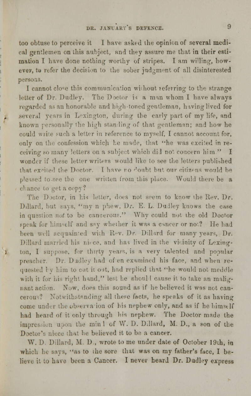 too obtuse to perceive it 1 have asked the opinion of several medi- cal gentlemen on this aubjcct, and they assure me that in their esti- mation I have done nothing worthy of stripes. I am willing, how- ever, tu refer the decision to the sober judgment of all disinterested persoas. I cannot clo^e this communication without referring to the strange letter of Dr. Dudley. The Doctor i-; a man whom I have always regarded as an honorable and high-toned gentleman, having lived for several years in Lexington, during the early part of my life, and known personally ihe high standing of that gentleman; and how he could wiite such a letter in reference to myself, I cannot account for, only on the confession which he made, that he was excited in re- reiving so many letters on a subject which did no1; concern him  I wonder if these letter writers would like to see the letters published that px<*ited the Doctor. I have ro r1oubt but our citizen* would be c<; the one written from this place. Would there be a chance to get a copy? The Doctor, in his letter, does not seem to know ihe Rev. Dr. Dillard, but says, my n phew, Dr. E. L. Dudley knows the case in question nut to be cancerous. Why could not ihe old Doctor speak for himself and say whether it was a cancer or no-? He had been well acquainted with Rev. Dr. Dillard for many years, Dr. Dillar 1 his i;i>ce, and has lived in the vicinity of Lexing- ton, I suppose, for thirty year?;, is a very talented and popular preacher. Dr. Dudley had of en examined his face, and when re- quested 1 v him to cut it out, bad replied that he would not meddle with it for his right hand, lest he shoul 1 cause it to take an malig- nant action. Now, does this sound as if he believed it was not can- cerous? Notwithstanding all these facts, he speaks of it as having come under the observation of his nephew only, and as if he himstlf had heard of it only through his nephew. The Doctor made the impre m the mini of W. D. Dillard, M. D., a son of the Doctor's niece that he believed it to be a cancer. W. I) Dillard, M. D , wrote to me under date of October 19th, in which he says, as to ihe sore that was on my father's face, I be- lieve it to have been a Cancer. I never heard Dr. Dudley express