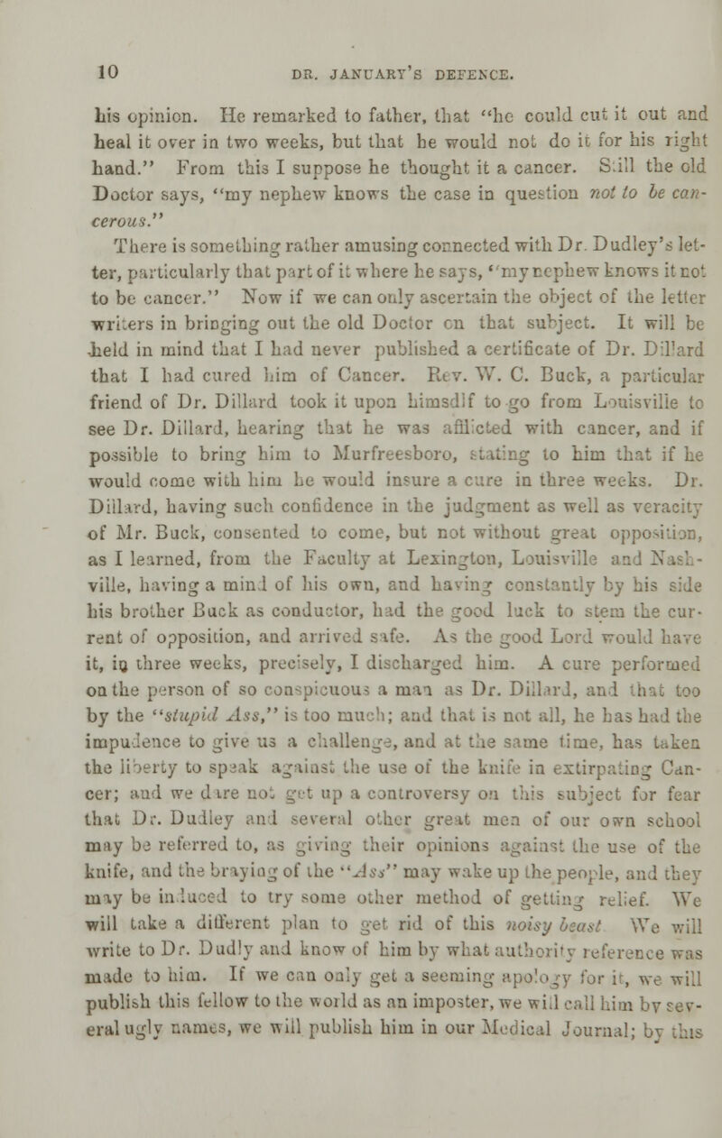 his opinion. He remarked to father, that he could cut it out and heal it over in two weeks, but that he would not do it for his right hand. From this I suppose he thought it a cancer. Still the old Doctor says, my nephew knows the case in question not to be can- cerous. There is something rather amusing connected with Dr. Dudley's let- ter, particularly that part of it where he says, my nephew knows it not to be cancer. Now if we can only ascertain the object of the letter writers in bringing out the old Doctor en that subject. It will be -held in mind that I had never published a certificate of Dr. Dil'ard that I had cured him of Cancer. Rev. W. C. Buck, a particular friend of Dr. Dillard took it upon himsdif to go from Louisville to see Dr. Dillard, hearing that he was afiiicted with cancer, and if possible to bring him to Murfreesboi g to him that if he would come with him Le would insure a cure in three weeks. Dr. Dillard, having such confidence in the judgment as well as veracity of Mr. Buck, consented to come, but not without great opposi as I learned, from the Faculty at Lexington, Louisville and K viile, having a mini of his own, and having constantly by his side his brother Buck as conductor, had the good luck to stem the cur- rent of opposition, and arrived safe. As the good Lord would have it, io three weeks, precisely, I discharged him. A cure performed on the person of so conspicuous a ruaa as Dr. Dillard, an I . by the stupid Ass, is too much; and that is not all, he has had the impudence to give us a challenge, and at the same lime, has Uken the liberty to sp;3ak against the use of the knife in extirpating Can- cer; and we dare not get up a controversy on this subject for fear that Dr. Dudley and several other great men of our own school may be referred to, as giving their opinion- the use of the knife, and the braying of the Ass may wake up the people, and they may be induced to try some other method of getting relief. We will take a different plan to get rid of this noisy beast We write to Dr. Dudly and know of him by what authority reference was made to him. If we can onl] leming apology for it, we will publish this fellow to the woild as an imposter, we wid call him by sev- eral ugly names, we will publish him in our Medical Journal; b