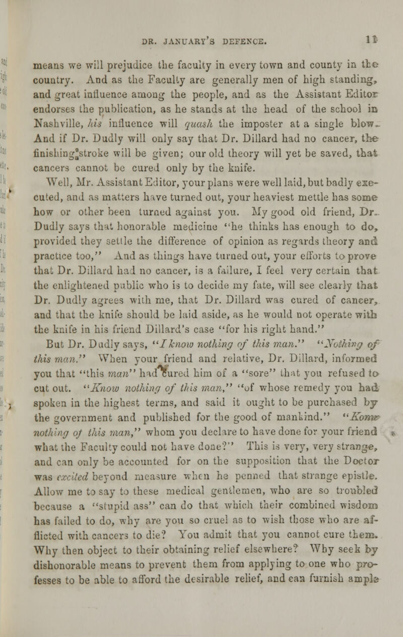 It means we will prejudice the faculty in every town and county in the country. And as the Faculty are generally men of high standing, and great intluence among the people, and as the Assistant Editor endorses the publication, as he stands at the head of the school in Nashville, his influence will quash the imposter at a single blow_ And if Dr. Dudly will only say that Dr. Dillard had no cancer, the finishing'stroke will be given; our old theory will yet be saved, that cancers cannot be cured only by the knife. Well, Mr. Assistant Editor, your plans were well laid, but badly exe- cuted, and as matters have turned out, your heaviest mettle has some how or other been turned against you. My good old friend, Dr. Dudly says that honorable medicine he thinks has enough to do, provided they settle the difference of opinion as regards theory and practice too, And as things have turned out, your efforts to prove that Dr. Dillard had no cancer, is a failure, I feel very certain that the enlightened public who is to decide my fate, will see clearly that Dr. Dudly agrees with me, that Dr. Dillard was cured of cancer, and that the knife should be laid aside, as he would not operate with the knife in his friend Dillard's case for his right hand. But Dr. Dudiy says, Iknow nothing of this man. Nothing of this man. When your friend and relative, Dr. Dillard, informed you that this man had cured him of a sore that you refused to cut out. Know nothing of this man, of whose remedy you had spoken in the highest terms, and said it ought to be purchased by the government and published for the good of mankind. J£o7m- nothing of this man whom you declare to have done for your friend what the Faculty could not have done? This is very, very strange, and can only be accounted for on the supposition that the Doctor was excited beyond measure when he penned that strange epistle. Allow me to say to these medical gentlemen, who are so troubled because a stupid ass can do that which their combined wisdom has failed to do, why are you so cruel as to wish those who are af- flicted with cancers to die? You admit that you cannot cure them. Why then object to their obtaining relief elsewhere? Why seek by dishonorable means to prevent them from applying to one who pro- fesses to be able to afford the desirable relief, and can furnish anapb