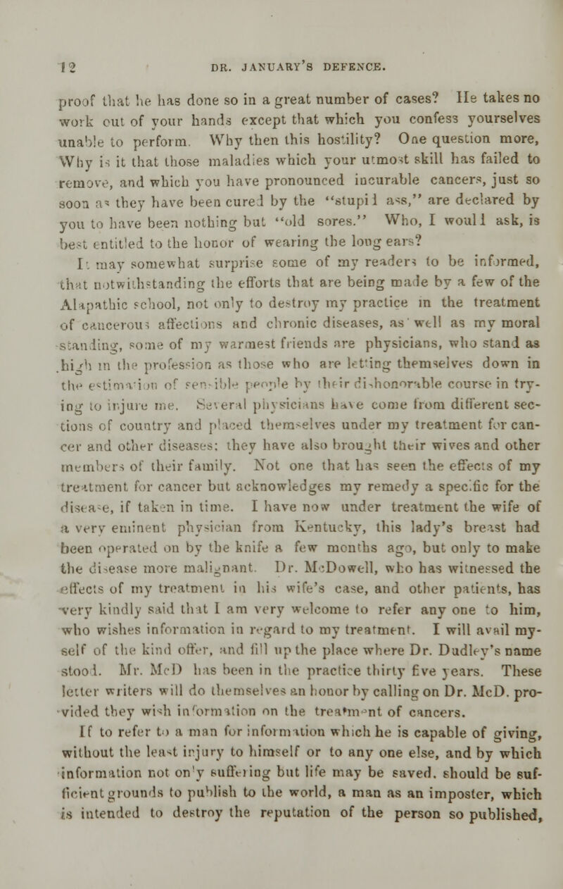 proof that he has done so in a great number of cases? He takes no work out of your hands except that which you confess yourselves unable to perform. Why then this hostility? One question more, Why U it that those maladies which your utmost skill has failed to remove, and which you have pronounced incurable cancers, just so soon a^ they have been cure! by the stupi i a^s, are declared by you to have been nothing but old sores. Who, I woull ask, is best entitled to the honor of wearing the long ears? It may somewhat surprise some of my readers to be informed, that notwithstanding the efforts that are being made by a few of the Alapathic school, not only to destroy my practice in the treatment of cancerous affections and chronic diseases, as wtll as my moral standing, ?o:mt of my warmest friends are physicians, who stand as .hi'h in the profession as those who are letting themselves down in the t^tinwi m of Fensibte people by Huir rii^honor'tble course in try- ing to injure me. Several physicians htive come from different sec- tions of country and placed themselves under my treatment for can- cer and other diseases: they have also brought their wives and other members o! their family. Not one that ha- seen the effec.s of my treatment for cancer but scknowledges my remedy a specific for the disease, if taken in time. I have now under treatment the wife of a very eminent physician from Kentucky, this lady's breast had been operated on by the knife a few months ago, but only to make the disease more malignant. Dr. McDowell, who has witnessed the effects of my treatment in hid wife's case, and other patients, has very kindly s;iid that 1 am very welcome to refer any one to him, who wishes information in regard to my treatment. I will avail my- self of the kind offer, and fill up the place where Dr. Dudley's name stool. Mr. Mel) has been in the practice thirty five years. These letter writers will do themselves an honor by calling on Dr. McD. pro- vided they whh information on the treatment of cancers. if to refer to a man for information which he is capable of giving, without the least injury to himself or to any one else, and by which information not on'y suffering but life may be saved, should be suf- ficient grounds to publish to the world, a man as an imposter, which is intended to destroy the reputation of the person so published,