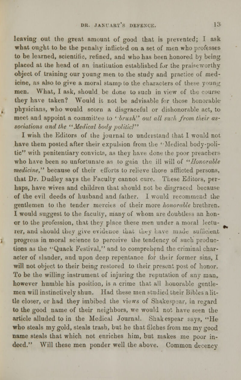 leaving out tlie great amount of good that is prevented; I ask what ought to be the penally inflicted on a set of men who professes to be learned, scientiiie, refined, and who has been honored by being placed at the head of an institution established for the praiseworthy object of training our young men to the study and practice of med- icine, as also to give a moral stamp to the characters of these young men. What, I ask, should be done to such iu view of the course they have taken? Would it not be advisable f<;r those honorable physicians, who would scorn a disgraceful or dishonorable act, to meet and appoint a committee to 'brush out all such from their as- sociutions and the Medical body politic? I wish the Editors of the journal to understand that I would not have them posted after their expulsion from the 'Medical body-poli- tic with penitentiary convicts, as they have done the poor preachers who have been so unfortunate as to gain the ill will of Honorable medicine, because of their efforts to relieve those afflicted persons, that Dr. Dudley says the Faculty cannot cure. These Editors, per- haps, have wives and children that should not be disgraced because of the evil deeds of husband and father. I would recommend the gentlemen to the tender mercies of their more honorable brethren. I would suggest to the faculty, many of whom are doubtless an hon- or to the profession, that they place these men under a moral lectu- ler, and bhould ibey give evidence that they Lave made sufficient progress in moral science to perceive the tendency of such produc- tions as the Quack Festival, and to comprehend the criminal char- acter of slander, and upon deep repentance for their former sins, I will not object to their being restored to their present post of honor. To be the willing instrument of injuring the reputation of any man, however humble his position, is a crime that all honorable gentle- men will instinctively shun. Had these men studied their Bibles a lit- tle closer, or had they imbibed the views of Shake>pjar, in regard to the good name of their neighbors, we would not have seen the article alluded to in the Medical Journal. Shakespear says, He who steals my gold, steals trash, but he that filches from me my good name steals that which not enriches him, but makes me poor in- deed. Will these men ponder well the above. Common decency