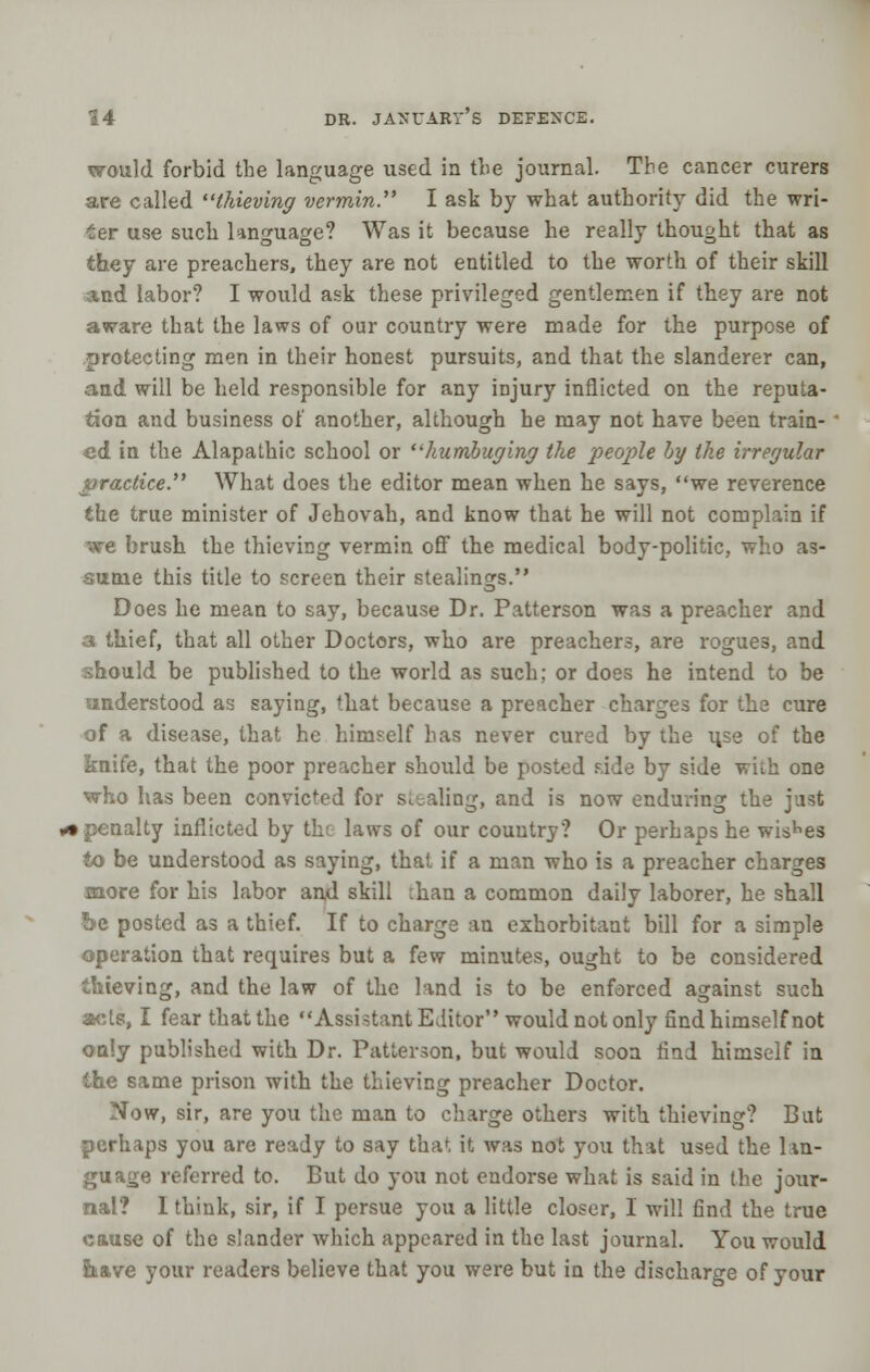 would forbid the language used in the journal. Tbe cancer curers are called thieving vermin. I ask by what authority did the wri- ter use such language? Was it because he really thought that as they are preachers, they are not entitled to the worth of their skill and labor? I would ask these privileged gentlemen if they are not aware that the laws of our country were made for the purpose of protecting men in their honest pursuits, and that the slanderer can, and will be held responsible for any injury inflicted on the reputa- tion and business of another, although he may not have been train-' ed in the Alapathic school or humbuging the people by the irregular practice. What does the editor mean when he says, we reverence the true minister of Jehovah, and know that he will not complain if we brush the thieving vermin off the medical body-politic, who as- sume this title to screen their stealings. Does he mean to say, because Dr. Patterson was a preacher and a thief, that all other Doctors, who are preachers, are rogues, and should be published to the world as such; or does he intend to be understood as saying, 'hat because a preacher charges for the cure of a disease, that he himself has never cured by the use of the knife, that the poor preacher should be posted side by side with one vrho has been convicted for stealing, and is now enduring the just ► penalty inflicted by the laws of our country? Or perhaps he wishes to be understood as saying, that if a man who is a preacher charges more for his labor and skill ihan a common daily laborer, he shall be posted as a thief. If to charge an exhorbitaat bill for a simple operation that requires but a few minutes, ought to be considered thieving, and the law of the land is to be enforced against such acts, I fear that the Assistant Editor would not only find himself not only published with Dr. Patterson, but would soon find himself in the same prison with the thieving preacher Doctor. Now, sir, are you the man to charge others with thieving? But perhaps you are ready to say that it was not you that used the lan- guage referred to. But do you not endorse what is said in the jour- nal? I think, sir, if I persue you a little closer, I will find the true cause of the slander which appeared in the last journal. You would Itave your readers believe that you were but in the discharge of your