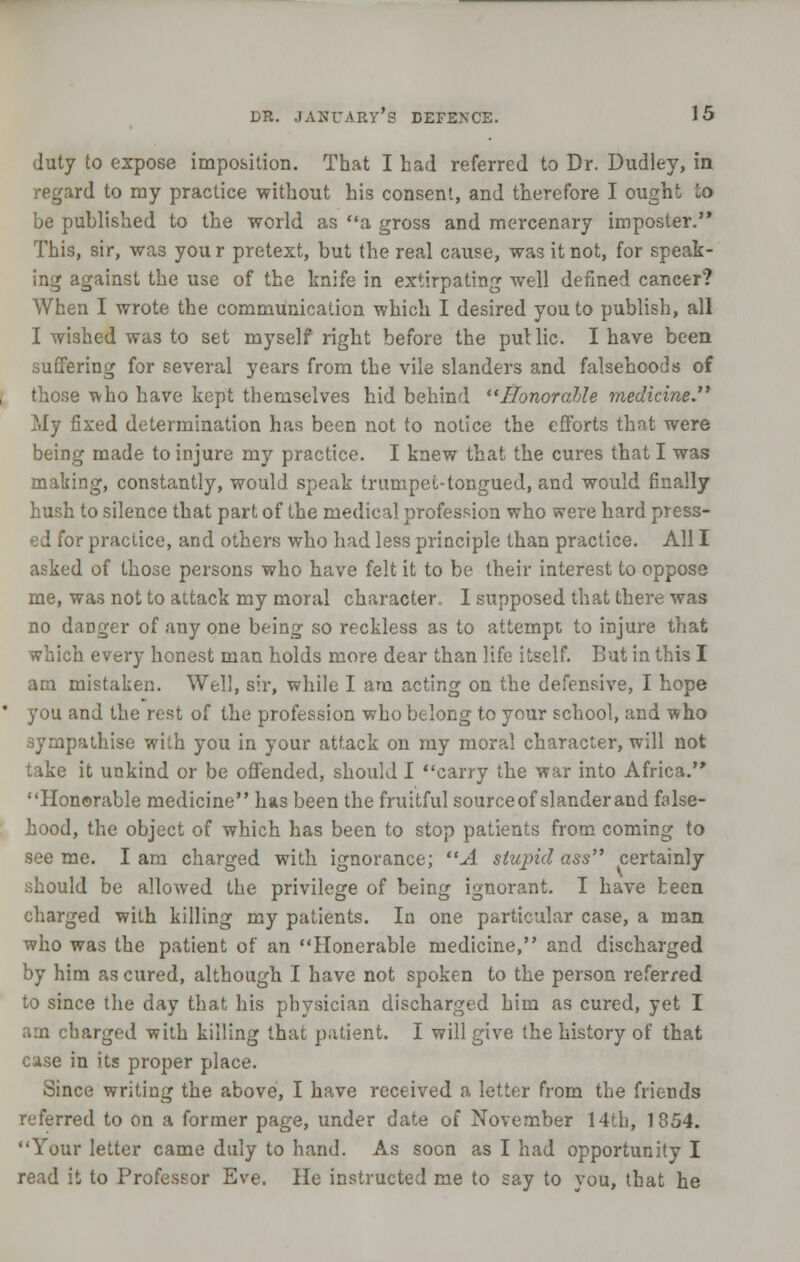 duty to expose imposition. That I had referred to Dr. Dudley, in regard to my practice without his consent, and therefore I ought ~o be published to the world as a gross and mercenary imposter. This, sir, was you r pretext, but the real cause, was it not, for speak- ing against the use of the knife in extirpating well defined cancer? When I wrote the communication which I desired you to publish, all I wished was to set myself right before the put lie. I have been suffering for several years from the vile slanders and falsehoods of those Tvho have kept themselves hid behind Honorable medicine. My fixed determination has been not to notice the efforts that were being made to injure my practice. I knew that the cures that I was making, constantly, would speak trumpet-tongued, and would finally hush to silence that part of the medical profession who were hard press- ed for practice, and others who had less principle than practice. All I asked of those persons who have felt it to be their interest to oppose me, was not to attack my moral character. I supposed that there was no danger of any one being so reckless as to attempt to injure that which every honest man holds more dear than life itself. But in this I am mistaken. Well, sii% while I am acting on the defensive, I hope you and the rest of the profession who belong to your school, and who sympathise with you in your attack on my moral character, will not take it unkind or be offended, should I carry the war into Africa. Honorable medicine has been the fruitful sourceof slanderand false- hood, the object of which has been to stop patients from coming to see me. I am charged with ignorance; A stupid ass certainly should be allowed the privilege of being ignorant. I have keen charged with killing my patients. In one particular case, a man who was the patient of an Honerable medicine, and discharged by him as cured, although I have not spoken to the person referred to since the day that his physician discharged him as cured, yet I am charged with killing that patient. I will give the history of that case in its proper place. Since writing the above, I have received a letter from the friends referred to on a former page, under date of November 14th, 1854. Your letter came duly to hand. As soon as I had opportunity I read it to Professor Eve. He instructed me to say to you, that he