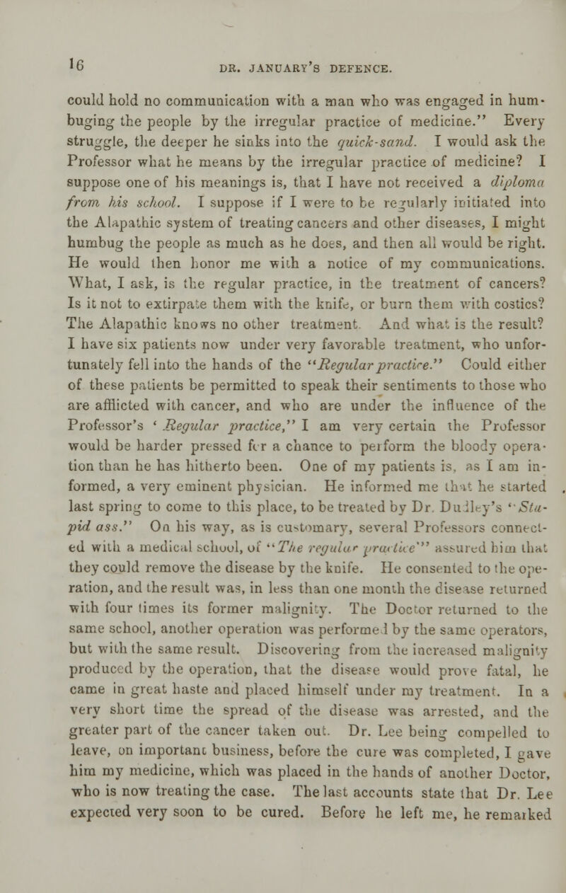 could hold no communication with a man who was engaged in hum- buging the people by the irregular practice of medicine. Every struggle, the deeper he sinks into the quick-sand. I would ask the Professor what he means by the irregular practice of medicine? I suppose one of his meanings is, that I have not received a diploma from his school. I suppose if I were to be regularly initiated into the Alapathic system of treating cancers and other diseases, I might humbug the people as much as he does, and then all would be right. He would then honor me wiih a notice of my communications. What, I ask, is the regular practice, in the treatment of cancers? Is it not to extirpate them with the knife, or burn them with costics? The Alapathic knows no other treatment. And what is the result? I have six patients now under very favorable treatment, who unfor- tunately fell into the hands of the Regular practice Could either of these patients be permitted to speak their sentiments to those who are afflicted with cancer, and who are under the influence of the Professor's ' .Regular practice I am very certain the Professor would be harder pressed fir a chance to perform the bloody opera- tion than he has hitherto been. One of my patients is. as I am in- formed, a very eminent physician. He informt-d me that he started last spring to come to this place, to be treated by Dr Du iley's ''Stu- pid ass. On his way, as is customary, several Professors connect- ed with a medical school, o'i The regular yrartke'** assured biui that they could remove the disease by the knife. He consented to the ope- ration, and the result was, in less than one month the disease returned with four times its former malignity. The Doctor returned to the same school, another operation was performed by the same operators, but with the same result. Discovering from the increased malignity produced by the operation, that the disease would prove fatal, he came in great haste and placed himself under my treatment. In a very short time the spread of the disease was arrested, and the greater part of the cancer taken out. Dr. Lee being compelled to leave, on important business, before the cure was completed, I gave him my medicine, which was placed in the hands of another Doctor, who is now treating the case. The last accounts state that Dr. Lee expected very soon to be cured. Before he left me, he remarked