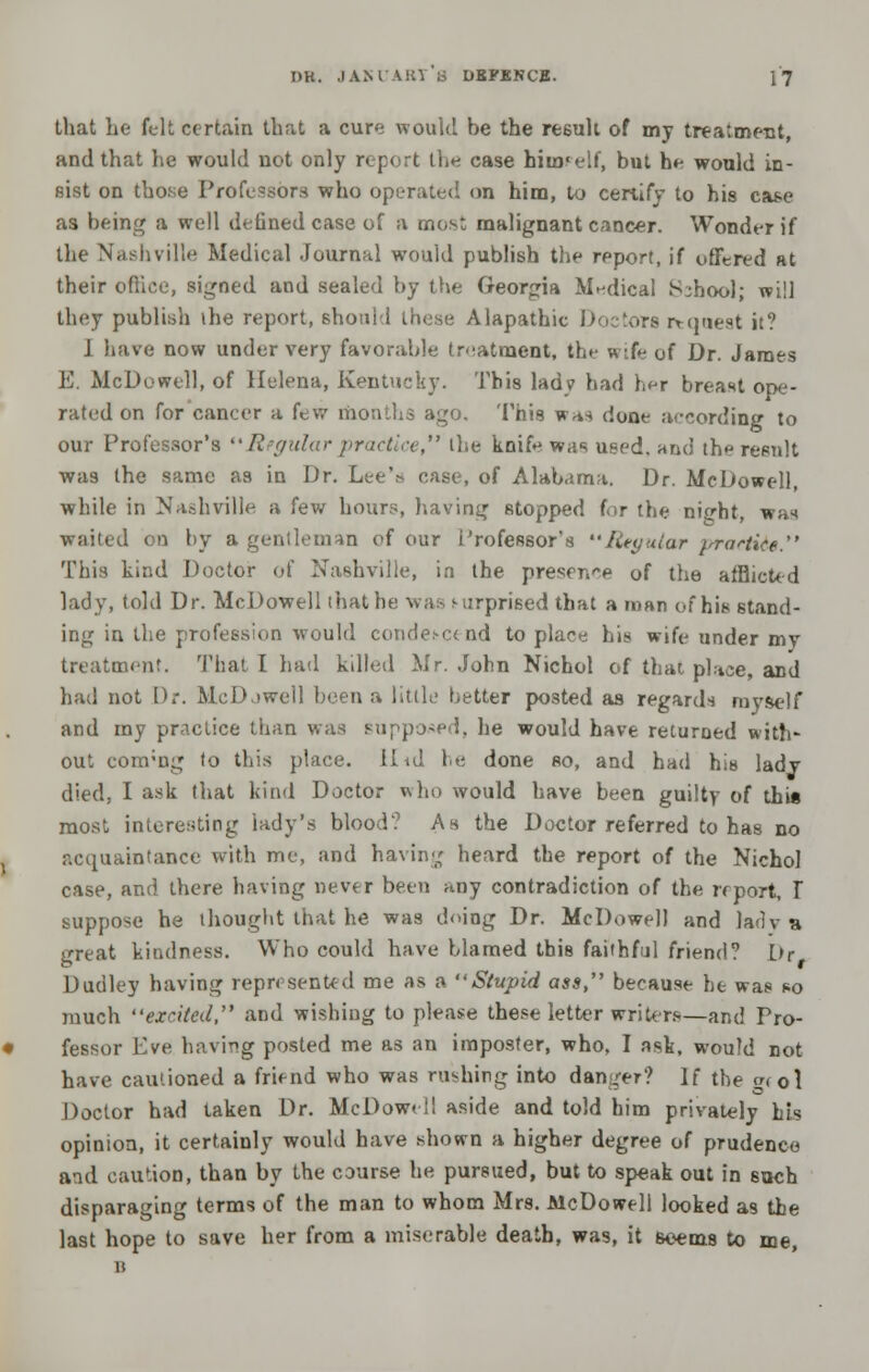 that he felt certain that a cure would be the result of my treatment, and that he would not only report the case himself, but he would in- sist on tho.se Professors who operated on him, to certify to his case as being a well defined case of a most malignant cancer. Wonder if the Nashville Medical Journal would publish the report, if offered at their office, signed and sealed by the Georgia Medical School; will they publish the report, should these Alapathic Doctors request it? J have now under very favorable treatment, the wife uf Dr. James E. McDowell, of Helena, Kentucky. This ladv had her breast ope- rated on for cancer a few months ago. This wa* done according to our Professor's Regular practice, the knifr wa* used, and the result was the same as in Dr. Lee's case, of Alabama. Dr. McDowell, while in Nashville a few hours, having stopped for the ni^ht, wan wailed on by a gentleman of our Professor's Regular ^rra^tice. This kind Doctor of Nashville, in the preserve of the afflicted lady, told Dr. McDowell that b -prised that a man of his stand- ing in the profession would condescend to place his wife under my treatment. That I had killed Mr. John Nichol of that place, and had not Dr. McDjwcII been a little better posted as regards myself and my practice than was supposed, he would have returned with- out conrng (o this place. Hid he done so, and had his ladv died, I ask that kind Doctor who would have been guilty of this most interesting lady's blood? As the Doctor referred to has no acquaintance with me, and having heard the report of the Nichol case, and there having never been any contradiction of the report, T suppose he thought that he was doing Dr. McDowell and lady a great kindness. Who could have blamed this faithful friend? l>r Dudley having represented me as a Stupid ass, because he was so much excited, and wishing to please these letter writers—and Pro- fessor Eve having posted me as an imposter, who, I ask, would not have cautioned a friend who was rushing into danger? If the grol Doctor had taken Dr. McDowell aside and told him privately his opinion, it certainly would have shown a higher degree of prudence and caution, than by the course he pursued, but to speak out in 6uch disparaging terms of the man to whom Mrs. McDowell looked as the last hope to save her from a miserable death, was, it seems to me, B
