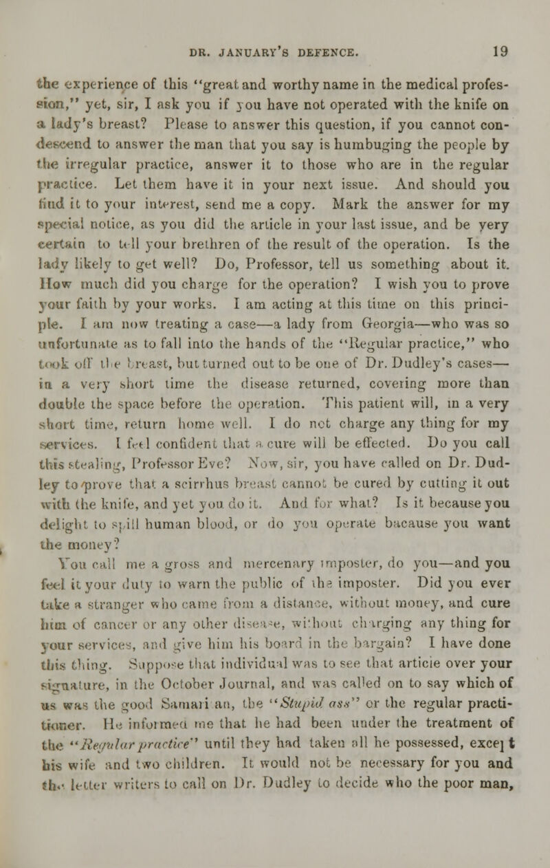 the experience of this great and worthy name in the medical profes- sion, yet, sir, I ask you if you have not operated with the knife on a lady's breast? Please to answer this question, if you cannot con- descend to answer the man that you say is humbuging the people by the irregular practice, answer it to those who are in the regular practice. Let them have it ia your next issue. And should you is ltd it to your interest, send me a copy. Mark the answer for my ppeeiai notice, as you did the article in your last issue, and be very certain to tell your brethren of the result of the operation. Is the lady likely to get well? Do, Professor, tell us something about it. How much did you charge for the operation? I wish you to prove your faith by your works. I am acting at this time on this princi- ple. I am now treating a case—a lady from Georgia—who was so unfortunate as to fall into the hands of the Regular practice, who t<K>k off the 1 reast, but turned out to be one of Dr. Dudley's cases— in a very short lime the disease returned, covering more than double the space before the operation. This patient will, in a very short time, return home well. I do net charge any thing for my services. I feel confident that a cure will be effected. Do you call this stealing, Professor Eve? Now, sir, you have called on Dr. Dud- ley to'prove that a scirrhus breast cannot be cured by cutting it out with the knife, and yet you do it. And (or what? Is it because you delight to spill human blood, or do you operate bacause you want the money? You call me a gross and mercenary imposter, do you—and you feel it your duty to warn the public of the imposter. Did you ever take a stranger who came from a distance, without money, and cure him of cancer or any other disease, without charging any thing for jour services, and give him his board in the bargain? I have done this tiling. Suppose that individual was to see that article over your signature, in the October Journal, and was called on to say which of us was the good Samari an, the Stupid ass or the regular practi- tioner, lie informed me that he had been under the treatment of the Begtilar practice until they had taken all he possessed, exce] t bis wife and two children. It would not be necessary for you and Jhe letter writers to call on Dr. Dudley to decide who the poor man,