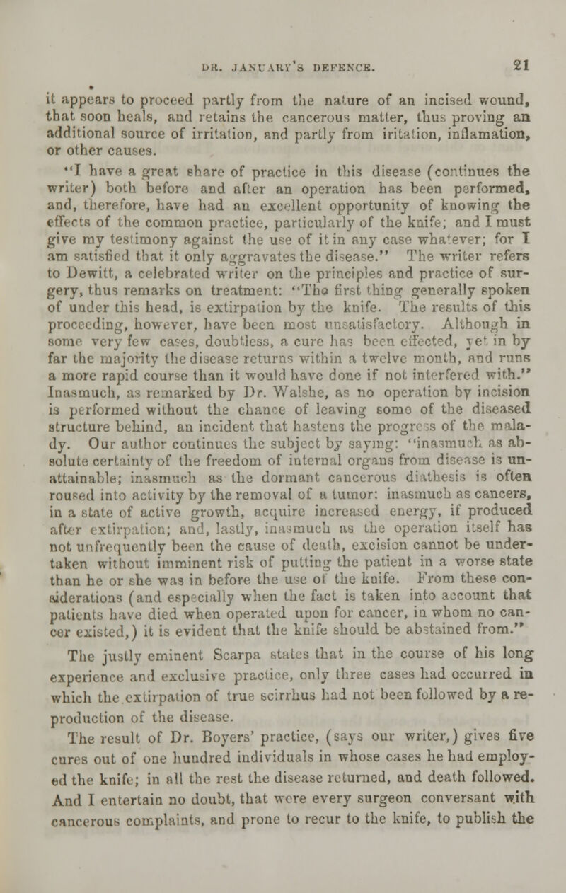 » it appears to proceed partly from the nature of an incised wound, that soon heals, and retains the cancerous matter, thm; proving an additional source of irritation, and partly from iritation, inflamation, or other causes. I have a great share of practice in this disease (continues the writer) both before and after an operation has been performed, and, therefore, have had an excellent opportunity of knowing the effects of the common practice, particularly of the knife; and I must give my testimony against the use of it in any case whatever; for I am satisfied that it only aggravates the disease. The writer refers to Dewitt, a celebrated writer on the principles and practice of sur- gery, thus remarks on treatment: Tho first thing generally 6poken of under this head, is extirpation by the knife. The results of this proceeding, however, have been most unsatisfactory. Although in some very few cases, doubtless, a cure has been eifected, jet in by far the majority the disease returns within a twelve month, and runs a more rapid course than it would have done if not interfered with. Inasmuch, aa remarked by Dr. Walshe, as no operation by incision is performed without the chance of leaving some of the diseased structure behind, an incident that hastens the progress of the mala- dy. Our author continues the subject by saying: inasmuch as ab- solute certainty of the freedom of internal organs from disease is un- attainable; inasmuch as the dormant cancerous diathesis is often roused into activity by the removal of a tumor: inasmuch as cancers, in a state of active growth, acquire increased energy, if produced after extirpation; and, lastly, inasmuch as the operation itself has not unfrequently been the cause of death, excision cannot be under- taken without imminent risk of putting the patient in a worse state than he or she was in before the use of the knife. From these con- siderations (and especially when the fact is taken into account that patients have died when operated upon for cancer, in whom no can- cer existed,) it is evident that the knife should be abstained from. The justly eminent Scarpa states that in the course of his long experience and exclusive practice, only three cases had occurred in which the.extirpation of true scirrhus had not been followed by a re- production of the disease. The result of Dr. Boyers' practice, (says our writer,) gives five cures out of one hundred individuals in whose cases he had employ- ed the knife; in all the rest the disease returned, and death followed. And I entertain no doubt, that were every surgeon conversant with cancerous complaints, and prone to recur to the knife, to publish the