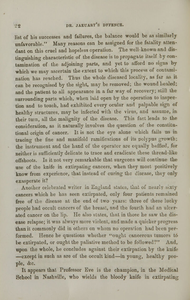 list of his successes and failures, the balance would be as similarl j unfavorable. Many reasons can be assigned for the fatality atten- dant on this cruel and hopeless operation. The well-known and dis- tinguishing characteristic of the disease is to propagate itself hy con- tamination of the adjoining parts, and yet to afford no signs by which we may ascertain the extent to which this process of contami- nation has reached. Thus the whole diseased locality, as far as it can be recognised by the sight, may be removed; the wound healed; and the patient to all appearance in a far way of recovery; still the surrounding parts which, when laid open by the operation to inspec- tion and to touch, had exhibited every ocular and palpable sign of healthy structures, may be infected with the virus, and assume, in their turn, all the malignity of the disease. This fact leads to the consideration, as it naturally involves the question of the constitu- tional origin of cancer. It is not the eye alone which fails us in tracing the fine and manifold ramifications of its polypus growth; the instrument and the hand of the operator are equally baffled, for neither is sufficiently delicate to trace and eradicate these thread-lite offshoots. Is it not very remarkable that surgeons will continue the use of the knife in extirpating cancers, when they most positively know from experience, that instead of curing the disease, they only exasperate it? Another celebrated writer in England states, that of nearly sixty cancers which he has seen extirpated, only four patients remained free of the disease at the end of two yeais: three of these lucky people had occult cancers of the breast, and the fourth had an ulcer- ated cancer on the lip. He also states, that in those he saw the dis- ease relapse; it was always more violent, and made a quicker progress than it commonly did in others on whom no operation had been per- formed. Hence he questions whether ought cancerous tumors to be extirpated, or ought the paliative method to be followed? And, upon the whole, he concludes against their extirpation by the knife —except in such as are of the occult kind—in young, healthy peo- ple, &c. It appears that Professor Eve is the champion, in the Medical School in Nashville, who wields the bloody knife in extirpating