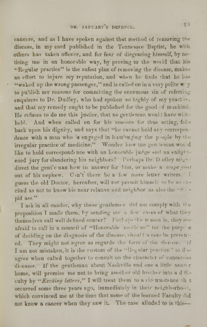 cancers, and as 1 have spoken against that method of removing the disease, in my card published in the Tennessee Baptist, he with others has taken offence, and for fear of disgracing himself, by no- ticing me in an honor ible way, by proving lo the woild that his ••Regular practice is the safest plan of removing the disease, makes an effort to injure ray reputation, and wl^n he finds ihat b waked up the wrong passenger, and is called on in a very polite w y to publish mv reasons for commuting the enormous sin of referring enquirers to Dr. Dudley, who had spoken so highly of my pract and that my remedy ought to be published for the good f minkind. Tie refuses to do me this justice, that no gentleman woul : have wi I heir!. And when called on for his reasons fur thus acting, fall- back upon his dignity, and says that be cannot hold any correspon- dence with a man who is engaged in hambuging the people by il■<• irregular practice of medicine. Wonder how the gen leinan woi. d like to hold correspond* nee with an honorable judge ai •' au en ened jury for slandering his neighbors? Perhaps Dr. I) idley miyh' direct the genl'enan how to answer for him, or make a scapegoat. out of his nephew. C.n't there be a few more letter writers. I guess the old Doctor, hereafter, will riot permit hiins. lr lo 1 e sn ■ . - cited as not to know his near relative and neighbor as also the ■■> - pid ass  I ask in all candor, why these gentlemen did nol comply with H e proposition 1 made them, hy i ft  -•*-> of what they themselves call well defined cancer? ! re n ason is, ibey ;><■•■ afraid to call in a council of Honorable m< i ■ m■ tor the purp> e of deciding on the diagnosis of the disease, shonl I a ense be pres. ti- ed. They might not agree as regards the form of the di>e«>e. If I am not raistaken.it is the custom of the lingular practice Co d •> agree when called together to consult on the character o* cani diseases. If the gentleman about Nashville and one a little nean r home, will promise me not to bring another old brother into a d ;•'.- culty by Exciting letters I will treat them to a rir< umstance ill t occurred some three years ago, immediately in their neighborhood which convinced me at the time that some of the learned Faculty did not know a cancer when they saw it. The case alluded to is this—