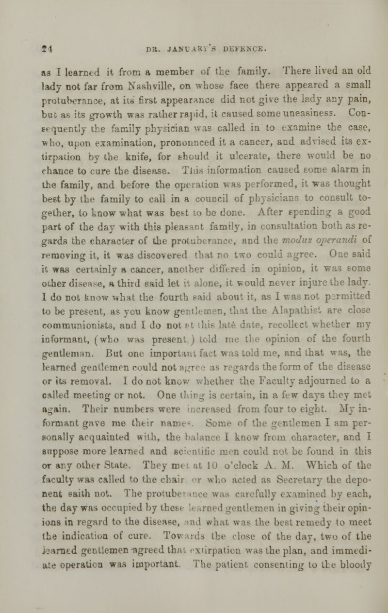 as I learned it from a member of the family. There lived an old lady not far from Nashville, on whose face there appeared a small protuberance, at its 6rst appearance did not give the lady any pain, but as its growth was rather rapid, it caused someuneasines3. Con- st quently the family physician was called in to examine the case, who, upon examination, pronounced it a cancer, and advised its ex- tirpation by the knife, for should it ulcerate, there would be no chance to cure the disease. This information caused eome alarm in the family, and before the operation was performed, it was thought best by the family to call in a coimcil of physicians to consult to- gether, to know what was best to be done. After spending a good part of the day with this pleasant family, in consultation botli as re- gards the character of the protuberance, and the modus o}ierandi of removing it, it was discovered that ro two could agree. One said it was certainly a cancer, another differed in opinion, it was some other disease, a third eaid let it alone, it would never injure the lady. I do not know what the fourth said about it, as I was not p:rmitted to be present, as you know gentlemen, that the Alapathist are close communionists, and I do not ft (his late date, recollect whether my informant, (who was present ) told me the opinion of the fourth gentleman. But one important fact was told me, and that was, the learned gentlemen could not agree as regards the form of the disease or its removal. I do not know whether the Faculty adjourned to a called meeting or not. One thing is certain, in a few days they met again. Their numbers were increased from four to eight. My in- formant gave me their name-. Some of the gentlemen I am per- sonally acquainted with, the balance I know from character, and I suppose more learned and scientific men could not be found in this or any other State. They met at 10 o'clock A. M. Which of the faculty was called to the chair or who acted as Secretary the depo- nent saith not. The protuberance was carefully examined by each, the day was occupied by thest ntlemen in giving their opin- ions in regard to the disease, and what was the best remedy to meet the indication of cure. Towards the close of the day, two of the iearned gentlemen agreed tbiu extirpation was the plan, and immedi- ate operation was important. The patient consenting to the bloody