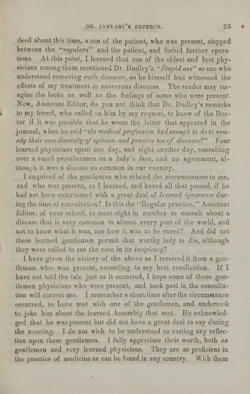 deed about this time, a son of the patient, who was present, stepped between the regulars and the patient, and forbid further opera- tions. At this point, I learned that one of the oldest and best phy- sicians among them mentioned Dr. Dudley's Stupid ass as one who understood removing such diseases, as he himself had witnessed the effects of my treatment in cancerous diseases. The reader may im- agine the looks as well a.i the feelings of some who were present. Now, Assistant Editor, do you not think that Dr. Dudley's remarks to my friend, who called on him by my request, to know of the Doc- tor if it was possible that he wrote the letter that appeared in the journal, -when he said the medical profession had enough to do to rem- edy their own diversity of opinion and practice too of diseases? Four learned physicians spent one day, and eight another day, consulting over a small protuberance on a lady's face, and no agreement, al- though it was a disease so common in our country. I enquired of the gentleman who related the circumstances to me, and who was present, an I learned, and heard all that passed, if he had not been entertained with a great deal of learned ignorance dur- ing the time of consultation? Is this the Regular practice, Assistant Editor, of your school, to meet eight in number to consult about a disease that is very common in almost every part of the world, and not to know what it was, nor bow it was to be cured? And did not these learned gentlemen permit that worthy lady to die, although they were called to see the case in its incipiencyl I have given the history of the above as I received it from a gen- tleman who was present, according to my best recollection. If I have not told the tale just as it occurred, I hope some of these gen- tlemen physicians who were present, and took part in the consulta- tion will correct me. I remember a short time after the circumstance occurred, to have met with one of the gentlemen, and undertook to joke him about the learned Assembly that met. He acknowled- ged that he was present but did not have a great deal to gay during the meeting. 1 do not with to be understood as casting any reflec- tion upon these gentlemen. I fully appreciate their worth, both as genllemen and very learned physicians. They are as proficient in the practice of medicine as can be found in any country. Wiih them