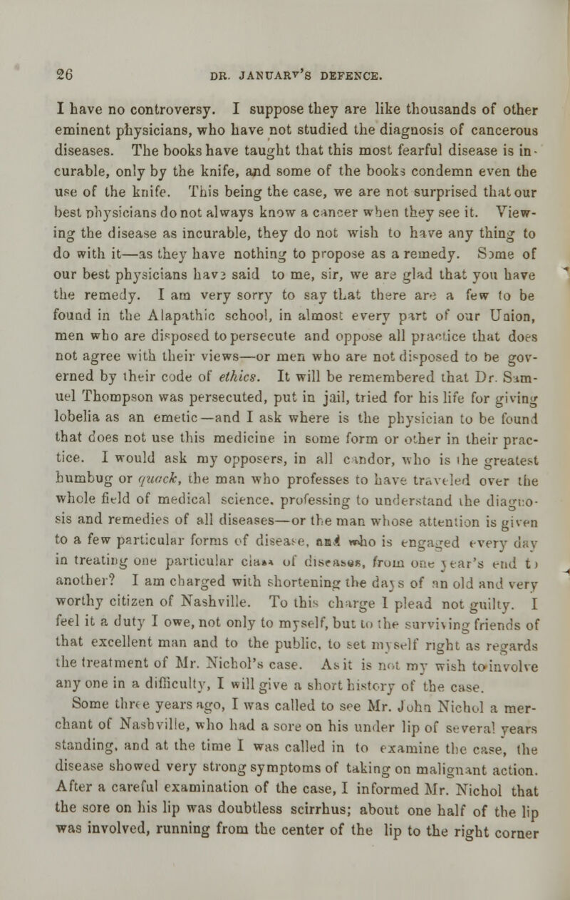 I have no controversy. I suppose they are like thousands of other eminent physicians, who have not studied the diagnosis of cancerous diseases. The books have taught that this most fearful disease is in- curable, only by the knife, and some of the books condemn even the use of the knife. This being the case, we are not surprised that our best physicians do not always know a cancer when they see it. View- ing the disease as incurable, they do not wish to have any thing to do with it—as they have nothing to propose as a remedy. S}me of our best physicians havj said to me, sir, we are glad that you have the remedy. I am very sorry to say that there aro a few to be found in the Alapathic school, in almost every part of our Uaion, men who are disposed to persecute and oppose all pjactice that does not agree with their views—or men who are Hot disposed to be gov- erned by their code of ethics. It will be remembered that Dr. Sam- uel Thompson was persecuted, put in jail, tried for his life for giving lobelia as an emetic—and I ask where is the physician to be found that does not use this medicine in some form or other in their prac- tice. I would ask my opposers, in all candor, who is ihe greatest humbug or quack, the man who professes to have traveled over the whole field of medical science, professing to understand ihe diagno- sis and remedies of all diseases—or the man whose attention is given to a few particular forms of disease, aad w>fao is engaged every day in treating one particular cia»* of diseases, from one year's end t» another? I am charged with shortening the days of nn old and very worthy citizen of Nashville. To this charge 1 plead not guilty. I feel it a duty I owe, not only to myself, but to the surviving friends of that excellent man and to the public, to set myself right as regards the treatment of Mr. Nichol's case. As it is not ray wish to involve anyone in a difficulty, I will give a short history of the case. Some three years ago, I was called to see Mr. John Nichol a mer- chant of Nashville, who had a sore on his under lip of several years standing, and at the time I was called in to examine the case, the disease showed very strong symptoms of taking on malignant action. After a careful examination of the case, I informed Mr. Nichol that the sore on his lip was doubtless scirrhus; about one half of the lip was involved, running from the center of the lip to the right corner