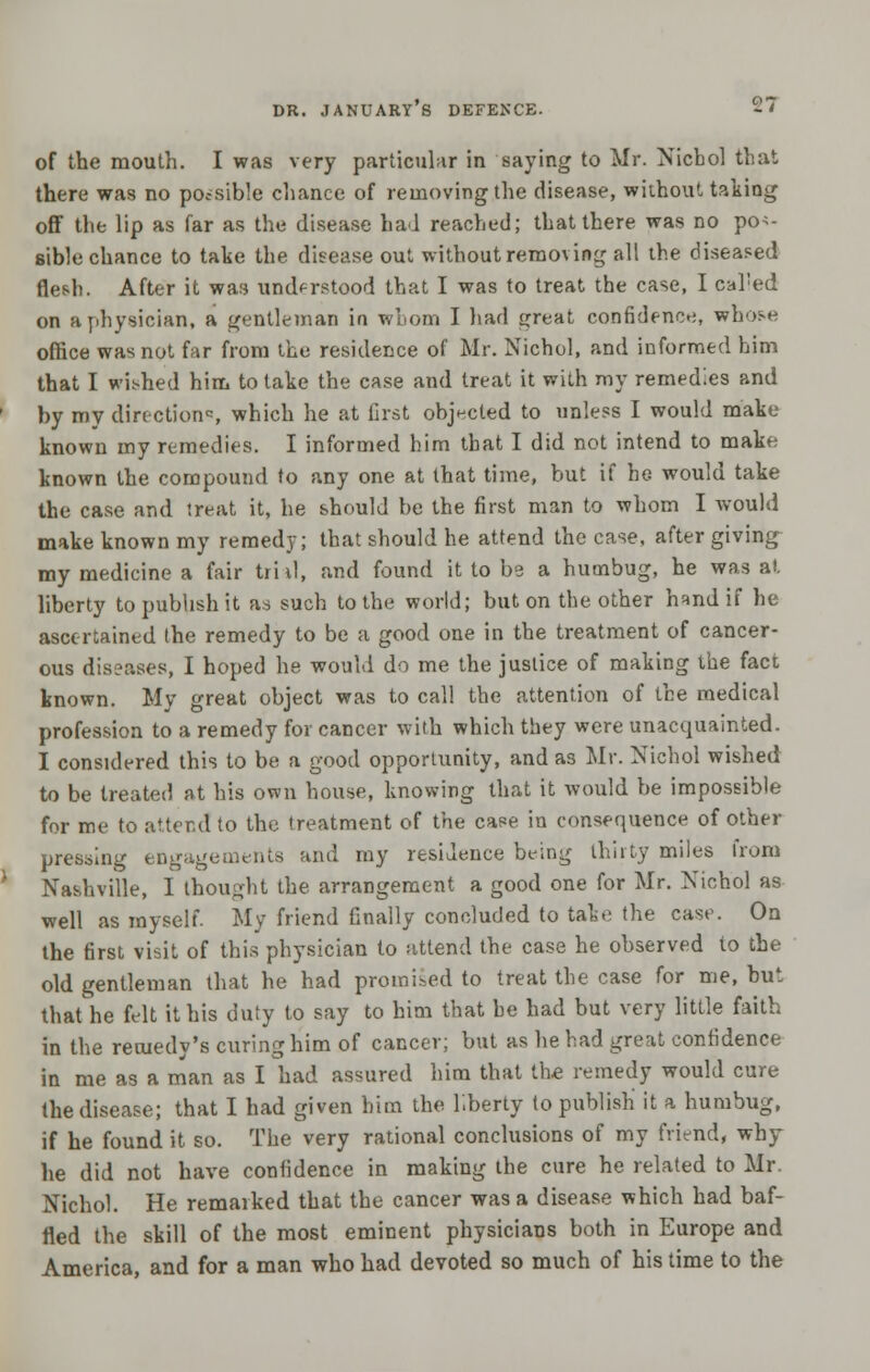 of the mouth. I was very particular in saying to Mr. Nicbol that there was no possible chance of removing the disease, without taking off the lip as far as the disease had reached; that there was no pos- sible chance to take the disease out without removing all the diseased flesh. After it was understood that I was to treat the case, I called on a physician, a gentleman in whom I had great confidence, whose office was not far from the residence of Mr. Nichol, and informed him that I wished him to take the case and treat it with my remedies and by my direction, which he at first objected to unless I would make known my remedies. I informed him that I did not intend to make known the compound to any one at that time, but if he would take the case and treat it, he should be the first man to whom I would make known my remedy; that should he attend the case, after giving my medicine a fair trial, and found it to be a humbug, he was at liberty to publish it as such to the world; but on the other hand if he ascertained the remedy to be a good one in the treatment of cancer- ous diseases, I hoped he would do me the justice of making the fact known. My great object was to call the attention of the medical profession to a remedy for cancer with which they were unacquainted. I considered this to be a good opportunity, and as Mr. Nichol wished to be treated at his own house, knowing that it would be impossible for me to attend to the treatment of the case in consequence of other pressing engagements and my residence being thirty miles from Nashville, I thought the arrangement a good one for Mr. Nichol as well as myself. My friend finally concluded to take the case. On the first visit of this physician to attend the case he observed to the old gentleman that he had promised to treat the case for me, but that he felt it his duty to say to him that he had but very little faith in the remedy's curing him of cancer; but as he had great confidence in me as a man as I had assured him that the remedy would cure the disease; that I had given him the liberty to publish it a humbug, if he found it so. The very rational conclusions of my friend, why he did not have confidence in making the cure he related to Mr. Nichol. He remarked that the cancer was a disease which had baf- fled the skill of the most eminent physicians both in Europe and America, and for a man who had devoted so much of his time to the