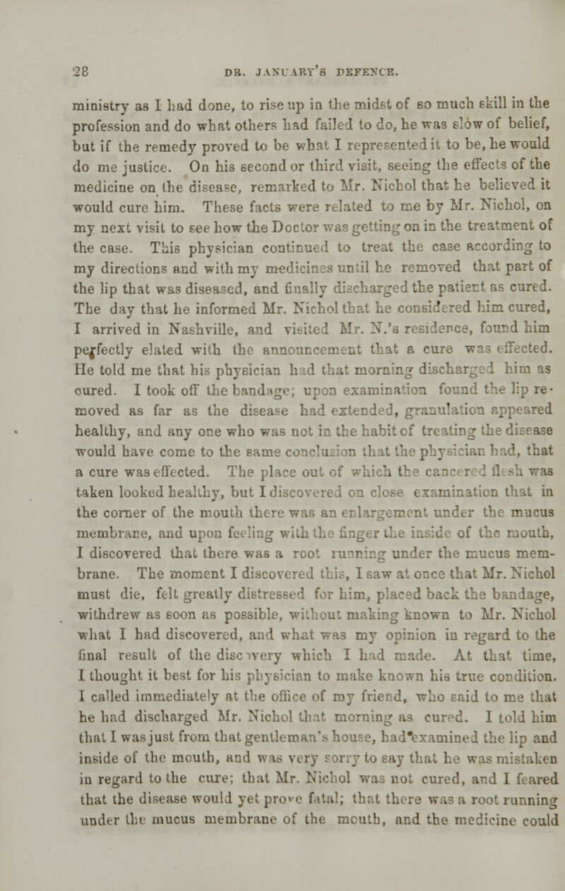 ministry as I bad done, to rise up in the midst of so much skill in the profession and do what others had failed to do, he was slow of belief, but if the remedy proved to be what I represented it to be, he would do me justice. On his second or third visit, seeing the effects of the medicine on the disease, remarked to Mr. Nichol that he believed it would cure him. These facts were related to me by Mr. Nichcl, on my next visit to see how the Doctor was getting on in the treatment of the case. This physician continued to treat the case according to my directions and with my m-edicinss until he removed that part of the lip that was diseased, and finally discharged the patient as cured. The day that he informed Mr. Nichol that he considered him cured, I arrived in Nashville, and visited Mr. N.'s residence, found him perfectly elated with the announcement that a cure wa3 effected. He told me that his physician had that morning dischargsd him as cured. I took off the bandage; upon examination found the lip re- moved as far as the disease had extended, granulation appeared healthy, and any one who was not in the habit of treating the disease would have come to the same conclusion that the physician had, that a cure was effected. The place out of which the car h was taken looked healthy, but I discovered on close examination that in the corner of the mouth there was an enlargement under the mucus membrane, and upon feeling with the. finger the inside of the mouth, I discovered that there was a root running under the mucus mem- brane. The moment I discovered this, I saw at once that Mr. Nichol must die, felt greatly distressed for him, placed back the bandage, withdrew as soon as possible, without making known to Mr. Nichol what I had discovered, and what was my opinion in regard to the final result of the discovery which I had made. At that time, I thought it best for his physician to make known his true condition. I called immediately at the office of my friend, who said to me that he had discharged Mr. Nichol that morning as cured. I told him that I was just from that gentleman's house, had'examined the lip and inside of the mouth, and was very sorry to say that he was mistaken in regard to the cure; that Mr. Nichol was not cured, and I feared that the disease would yet prove fatal; that there was a root running under the mucus membrane of the mcuth, and the medicine could